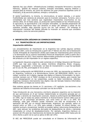  
45
Además hay que añadir: infraestructuras (vialidad, transporte ferroviario y recursos
hídricos),  gestión de residuos urbanos, energías renovables, seguros médicos y
equipos para la minería, así como los sectores con gran presencia española como el
financiero, el de servicios públicos, energía y consultoría.
El sector automotriz, la minería, la vitivinicultura, el sector oleícola, y el sector
frutihortícola son sectores de atracción para la inversión extranjera. Turismo, ocio e
inmobiliario son tres sectores que registraban importantes crecimientos en los
últimos años. En el medio plazo, se producirán oportunidades en las infraestructuras,
la agricultura, la agroindustria y las energías renovables. La elevada preparación de
los técnicos argentinos hace aún atractivo el sector del software a pesar de los
subsidios sociales. Algo parecido ocurre con los “call centers”. Sin embargo la
intervención creciente del Estado dificulta la inversión en sectores que considera
estratégicos, como los servicios públicos.
4  IMPORTACIÓN (RÉGIMEN DE COMERCIO EXTERIOR)
4.1  TRAMITACIÓN DE LAS IMPORTACIONES
Importación definitiva
Los procedimientos de importación en la Argentina han sufrido algunos cambios
desde el 2007, como la introducción a partir del 1º febrero de 2012 de la Declaración
Jurada Anticipada de Importación (DJAI) para todas las importaciones para consumo
y la eliminación de la Licencia Automática Previa de Importación (LAPI) a partir del 5
de septiembre de 2012. Para importar determinados productos se exige la inscripción
del producto y/o del importador en un registro específico.
La legislación Aduanera argentina está contenida en el Código Aduanero del Mercosur
(CAM) que rige para todos los países miembros (Argentina, Brasil, Uruguay,
Paraguay -suspendido- y Venezuela –en fase de incorporación-) y que fue aprobado
por la Ley 26.795, promulgada el 10.12.2012.
Desde la configuración del MERCOSUR en enero de 1995, las mercancías se clasifican
en Argentina, conforme a la Nomenclatura Común del MERCOSUR (NCM), con un
código numérico de 8 dígitos (agrega dos dígitos al Sistema Armonizado), es decir,
coincide siempre con el TARIC europeo en los 6 primeros dígitos, pero cuando hay
mayor desagregación en las subpartidas, puede no haber coincidencia. Además,
Argentina incorpora internamente tres dígitos más del llamado Sistema Informático
MARIA (SIM) y el Dígito de Control (DC).
Este sistema agrupa los bienes en 21 secciones y 97 capítulos. Las secciones y los
capítulos del Sistema Armonizado coinciden con los de la NCM.
Toda introducción de una mercancía a territorio aduanero argentino con la intención
de que permanezca en él por tiempo indeterminado se encuentra gravada por un
impuesto o derecho de importación (arancel). Desde la conformación del MERCOSUR
en 1995, rige en todos los países miembros el Arancel Exterior Común (AEC) que se
expresa en un porcentaje ad-valorem, que varía entre un 0% y un 20%. Sin
embargo, cada país miembro puede mantener una lista de excepciones a la
aplicación del AEC por un tiempo determinado. Argentina, por ejemplo, aplica un
arancel entre un 26% y un 35% para calzado y textiles. Al mismo tiempo, con
carácter puntual y excepcional, también se pueden aplicar reducciones temporarias al
AEC, para atenuar los problemas derivados de desequilibrios de oferta y demanda
inesperados en virtud de desabastecimiento. Por ejemplo, Argentina mantuvo un
arancel del 0% para las importaciones de bienes de capital desde 2002 hasta julio de
2012 (fecha a partir de la cual se aplica el AEC del 14%)
El AEC del MERCOSUR puede ser consultado en el Sistema de Información del
 