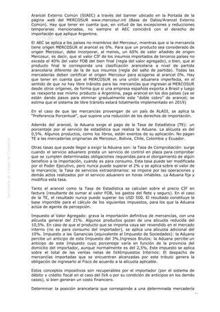  
46
Arancel Externo Común (SIAEC) a través del banner ubicado en la Portada de la
página web del MERCOSUR www.mercosur.int (Base de Datos/Arancel Externo
Común). Hay que tener en cuenta que, en virtud de las excepciones y reducciones
temporarias mencionadas, no siempre el AEC coincidirá con el derecho de
importación que aplique Argentina.
El AEC se aplica a los países no miembros del Mercosur, mientras que si la mercancía
tiene origen MERCOSUR el arancel es 0%. Para que un producto sea considerado de
origen Mercosur, debe incorporar, al menos, un 60% de valor añadido de origen
Mercosur, es decir, que el valor CIF de los insumos importados de terceros países no
exceda el 40% del valor FOB del bien final (regla del valor agregado), o bien, que al
producto final le corresponda una clasificación arancelaria a nivel de partida
arancelaria diferente de la de sus insumos (regla del salto de partida). Todas las
mercaderías deben certificar el origen Mercosur para acogerse al arancel 0%. Hay
que tener en cuenta que el MERCOSUR es una unión aduanera imperfecta, en el
sentido de que no hay libre tránsito para las mercancías que ingresan al MERCOSUR
desde otros orígenes, de forma que si una empresa española exporta a Brasil y luego
se reexporta ese mismo producto a Argentina, paga arancel en los dos países (ya se
están dando pasos para eliminar gradualmente este “doble cobro” de arancel; se
estima que el sistema de libre tránsito estará totalmente implementado en 2019)
En el caso de que las mercancías provengan de un país de ALADI, se aplica la
“Preferencia Porcentual”, que supone una reducción de los derechos de importación.
Además del arancel, la Aduana exige el pago de la Tasa de Estadística (TE): un
porcentaje por el servicio de estadística que realiza la Aduana. La alícuota es del
0,5%. Algunos productos, como los libros, están exentos de su aplicación. No pagan
TE a las mercaderías originarias de Mercosur, Bolivia, Chile, Colombia y Ecuador.
Otras tasas que puede llegar a exigir la Aduana son: la Tasa de Comprobación: surge
cuando el servicio aduanero presta un servicio de control en plaza para comprobar
que se cumplen determinadas obligaciones requeridas para el otorgamiento de algún
beneficio a la importación, cuando es para consumo. Esta tasa puede ser modificada
por el Poder Ejecutivo, pero nunca puede superar el 2% y se aplica sobre el valor de
la mercancía; la Tasa de servicios extraordinarios: se impone por las operaciones y
demás actos realizados por el servicio aduanero en horas inhábiles. La Aduana fija y
modifica esta tasa.
Tanto el arancel como la Tasa de Estadística se calculan sobre el precio CIF en
factura (resultante de sumar al valor FOB, los gastos del flete y seguro). En el caso
de la TE, el resultado nunca puede superar los USD 500. El resultado constituye la
base imponible para el cálculo de los siguientes impuestos, para los que la Aduana
actúa de agente de percepción.
Impuesto al Valor Agregado: grava la importación definitiva de mercancías, con una
alícuota general del 21%. Algunos productos gozan de una alícuota reducida del
10,5%. En caso de que el producto que se importa vaya ser revendido en el mercado
interno (no es para consumo del importador), se aplica una alícuota adicional del
10%. Impuesto a las Ganancias (equivalente al Impuesto de Sociedades): la Aduana
percibe un anticipo de este Impuesto del 3%.Ingresos Brutos: la Aduana percibe un
anticipo de este Impuesto cuyo porcentaje varía en función de la provincia del
domicilio del importador, aunque normalmente es del 2,5%. Este impuesto se aplica
sobre el total de las ventas netas de IVAImpuestos Internos: El despacho de
mercancías importadas que se encuentran alcanzadas por este tributo genera la
obligación de ingresarlo al Fisco de acuerdo a la alícuota aplicable.
Estos conceptos impositivos son recuperables por el importador (por el sistema de
débito y crédito fiscal en el caso del IVA o por su condición de anticipos en los demás
casos), si bien generan un costo financiero.
Determinar la posición arancelaria que corresponde a una determinada mercadería
 