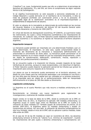  
47
(“clasificar”) es, pues, fundamental puesto que ello va a determinar el porcentaje de
derechos de importación, TE y del IVA, así como el cumplimiento de algún requisito
técnico o de homologación.
Si se clasifica incorrectamente se está expuesto a sanciones establecidas en el
Código Aduanero y puede derivarse en el reembarco de la mercadería, si ésta se
trata de producto prohibido con autorización previa y no se la poseyese. El
responsable legal de la clasificación arancelaria es el importador/exportador y
solidariamente el despachante de aduana.
El valor en aduana de la mercadería es determinado de conformidad con las normas
del Acuerdo Relativo a la Aplicación del Artículo VII del Acuerdo General sobre
Aranceles Aduaneros y Comercio de 1994 (GATT).
En virtud del decreto de desregulación económica, Nº 2284/91, se suprimieron todas
las restricciones, los cupos y otras limitaciones cuantitativas a las importaciones de
mercancías. En cualquier caso, el Poder Ejecutivo puede establecer prohibiciones de
carácter económico o no económico al ingreso de mercancías al territorio aduanero
argentino.
Importación temporal
La mercancía puede también ser importada con una determinada finalidad y por un
plazo determinado. El importador, en este caso, queda comprometido desde el
momento del libramiento de la mercancía a reexportarla definitivamente con
anterioridad al vencimiento de dicho plazo. La mercancía puede permanecer en el
territorio argentino en el mismo estado en que fue importada temporalmente, o bien
ser objeto de transformación, elaboración, combinación, mezcla, reparación o
cualquier otro perfeccionamiento o beneficio.
No se encuentra sujeta a la imposición de tributos, excepto respecto de las tasas
retributivas de servicios, aunque en casos excepcionales, y sin desvirtuar el régimen,
el Poder Ejecutivo puede disponer la aplicación parcial de los tributos que gravan la
importación para consumo respecto de la mercancía.
Los plazos en que la mercancía puede permanecer en el territorio aduanero, van
desde los ocho meses para las mercancías destinadas a ser exhibidas en una Feria y
los tres años para los bienes de capital que son utilizados en un proceso productivo.
Si es importada para ser objeto de un perfeccionamiento, debe ser reexportada
definitivamente en el plazo de 180 días desde su libramiento.
Legislación antidumping
La Argentina es el cuarto Miembro que más recurre a medidas antidumping en la
OMC.
Recientemente se introdujo una nueva legislación para reglamentar las
investigaciones y exámenes de medidas existentes.
Según consta en la base de datos de la OMC, desde la constitución de la OMC en
1995 hasta fines de 2011, la Argentina ha aplicado 180 medidas antidumping. La
Argentina ocupa el cuarto lugar entre los Miembros de la OMC en cuanto a la
utilización de estas medidas.127 También aceptó 38 compromisos de precios. En el
período 2007-2011, la Argentina aplicó 52 medidas antidumping y aceptó 10
compromisos de precios. Por otro lado, la utilización de derechos compensatorios ha
sido muy limitada; desde el inicio de la OMC sólo se aplicaron cuatros medidas, todas
ellas antes de 2000.
En el caso de 33 de las 85 medidas en vigor en noviembre de 2012, los derechos
antidumping tomaron la forma de "valores f.o.b. mínimos de exportación". Cuando
las importaciones del país sujeto a derechos antidumping o compensatorios son
 