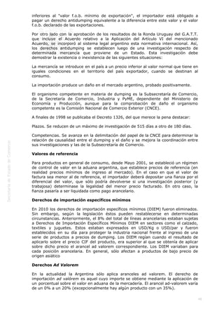 
48
inferiores al "valor f.o.b. mínimo de exportación", el importador está obligado a
pagar un derecho antidumping equivalente a la diferencia entre este valor y el valor
f.o.b. declarado de las exportaciones.
Por otro lado con la aprobación de los resultados de la Ronda Uruguay del G.A.T.T.
que incluye el Acuerdo relativo a la Aplicación del Artículo VI del mencionado
Acuerdo, se incorporó al sistema legal argentino esta normativa internacional. Así,
los derechos antidumping se establecen luego de una investigación respecto de
determinada mercancía que proviene de un Estado. Esta investigación debe
demostrar la existencia o inexistencia de las siguientes situaciones:
La mercancía se introduce en el país a un precio inferior al valor normal que tiene en
iguales condiciones en el territorio del país exportador, cuando se destinan al
consumo.
La importación produce un daño en el mercado argentino, probado positivamente.
El organismo competente en materia de dumping es la Subsecretaría de Comercio,
de la Secretaría de Comercio, Industria y PyME, dependiente del Ministerio de
Economía y Producción, aunque para la comprobación de daño el organismo
competente es la Comisión Nacional de Comercio Exterior (CNCE).
A finales de 1998 se publicaba el Decreto 1326, del que merece la pena destacar:
Plazos. Se reducen de un máximo de investigación de 515 días a otro de 180 días.
Competencias. Se avanza en la delimitación del papel de la CNCE para determinar la
relación de causalidad entre el dumping y el daño y se mejora la coordinación entre
sus investigaciones y las de la Subsecretaría de Comercio.
Valores de referencia
Para productos en general de consumo, desde Mayo 2001, se estableció un régimen
de control de valor en la aduana argentina, que establece precios de referencia (en
realidad precios mínimos de ingreso al mercado). En el caso en que el valor de
factura sea menor al de referencia, el importador deberá depositar una fianza por el
diferencial del valor, que sólo podría devolverse si una investigación posterior (y
trabajosa) determinase la legalidad del menor precio facturado. En otro caso, la
fianza pasaría a ser liquidada como pago arancelario.
Derechos de importación específicos mínimos
En 2010 los derechos de importación específicos mínimos (DIEM) fueron eliminados.
Sin embargo, según la legislación éstos pueden restablecerse en determinadas
circunstancias. Anteriormente, el 8% del total de líneas arancelarias estaban sujetas
a Derechos de Importación Específicos Mínimos DIEM en sectores como el calzado,
textiles y juguetes. Estos estaban expresados en USD/Kg o USD/par y fueron
establecidos en su día para proteger la industria nacional frente al ingreso de una
serie de productos a precios de dumping. Los DIEM regían cuando el resultado de
aplicarlo sobre el precio CIF del producto, era superior al que se obtenía de aplicar
sobre dicho precio el arancel ad valorem correspondiente. Los DIEM variaban para
cada posición arancelaria. En general, sólo afectan a productos de bajo precio de
origen asiático
Derechos Ad Valorem
En la actualidad la Argentina sólo aplica aranceles ad valorem. El derecho de
importación ad valórem es aquel cuyo importe se obtiene mediante la aplicación de
un porcentual sobre el valor en aduana de la mercadería. El arancel ad-valorem varía
de un 0% a un 20% (excepcionalmente hay algún producto con un 35%).
 