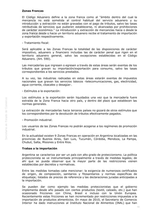  
49
Zonas Francas
El Código Aduanero define a la zona franca como al "ámbito dentro del cual la
mercancía no está sometida al control habitual del servicio aduanero y su
introducción y extracción no están gravadas con el pago de tributos, salvo las tasas
retributivas de servicios que pudieren establecerse, ni alcanzadas por prohibiciones
de carácter económico." La introducción y extracción de mercancías hacia o desde la
zona franca desde o hacia un territorio aduanero recibe el tratamiento de importación
y exportación respectivamente.
- Tratamiento fiscal: 
Será aplicable a las Zonas Francas la totalidad de las disposiciones de carácter
impositivo, aduanero y financiero incluidas las de carácter penal que rigen en el
territorio aduanero general, salvo las excepciones establecidas en el Código
Aduanero. (Art. 590).
Las mercaderías que ingresen o egresen a través de estas áreas serán exentas de los
tributos que gravan su importación/exportación para consumo, salvo las tasas
correspondientes a los servicios prestados.
A su vez, las industrias radicadas en estas áreas estarán exentas de impuestos
nacionales que gravan los servicios básicos -telecomunicaciones, gas, electricidad,
agua corriente, cloacales y desagüe-.
- Estímulos a la exportación: 
Los estímulos a la exportación serán liquidados una vez que la mercadería fuere
extraída de la Zona Franca hacia otro país, y dentro del plazo que establecen las
normas generales.
La extracción de mercaderías hacia terceros países no gozará de otros estímulos que
los correspondientes por la devolución de tributos efectivamente pagados.
- Promoción industrial:
Los usuarios de las Zonas Francas no podrán acogerse a los regímenes de promoción
industrial. 
En la actualidad existen 9 Zonas Francas en operación en Argentina localizadas en las
provincias de Buenos Aires, San Luis, Tucumán, Córdoba, Mendoza, La Pampa,
Chubut, Salta, Misiones y Entre Ríos.
Trabas a la importación
Argentina se caracteriza por ser un país con alto grado de proteccionismo. La política
proteccionista se ve instrumentada principalmente a través de medidas legales; de
ahí que se pueda observar que la mayor parte de las restricciones vienen
establecidas por decretos y normativas.
Entre las medidas tomadas cabe mencionar: la exigencia de numerosos certificados
de origen, de composición, sanitarios y fitosanitarios y normas específicas de
etiquetaje; listados de precios de referencia y las declaraciones juradas anticipadas a
la importación.
Se pueden dar como ejemplo las medidas proteccionistas que el gobierno
implementa desde año pasado con ciertos productos (textil, calzado, etc.) que han
ocasionado fricciones con China, Brasil e incluso con la Unión Europea.
Recientemente estas fricciones se han incrementado por restricciones impuestas a la
importación de productos alimenticios. En mayo de 2010, el Secretario de Comercio
Interior ha dado instrucciones al Instituto Nacional de Alimentos (INAL) que han
 