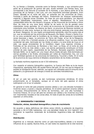  
5
Fe, La Pampa y Córdoba, conocida como la Pampa Húmeda, y que concentra gran
parte de la producción de granos del país. Existe también una Pampa Seca, que
corresponde a las llanuras al suroeste de la Húmeda, y que abarca parte de la las
provincias de La Pampa y San Luís, con una importante actividad ganadera. Gran
Chaco: Situada en el norte del país, se extiende por las provincias de Chaco,
Formosa y parte de Santiago del Estero. Predominan los bosques subtropicales,
matorral, y algunas zonas húmedas. Se trata de una zona ganadera, con algunos
cultivos industriales importantes, como el algodón. Mesopotamia: Es la zona
comprendida entre los ríos Paraná y Uruguay, en las Provincias de Corrientes y Entre
Ríos. Se trata de una zona llana, dónde se da tanto la cría de ganado como
importantes zonas agrícolas. En el centro de la provincia de Corrientes existe una
importante zona húmeda, los Esteros de Iberá. La provincia de Misiones también se
encuentra en esta zona, aunque es más una zona tropical, parecida a las zonas altas
de Brasil. Patagonia: Es una región principalmente semiárida, más fría cuanto más al
sur, que se extiende por las provincias de Neuquén, Río Negro, Chubut y Santa Cruz.
En su zona occidental está la Cordillera de los Andes, dónde aparecen importantes
zonas boscosas y lagos. La provincia de Tierra del Fuego, al sur de la Patagonia,
tiene un clima frío y húmedo gracias a la influencia oceánica. Cuyo: La zona centro
occidental del país, dominada por los Andes al oeste y la zona árida de Cuyo en el
este. Las aguas procedentes de la Cordillera riegan ricas regiones vinícolas y
frutícolas en las provincias de Mendoza y San Juan. La Rioja, en el norte de esta
región, el clima es más cálido y seco. Las sierras pampeanas constituyen el límite
oriental de esta región, separándola de las Pampas. Noroeste argentino (también
llamado NOA): es la región con una mayor altura media del país. Está dominada por
sierras paralelas a los Andes, atravesadas por valles de importantes ríos, con una
gran fertilidad agrícola en las provincias de Catamarca, Tucumán y Salta. En el norte
de la provincia de Jujuy domina el Altiplano característico de los Andes centrales.
La fachada marítima argentina es de 4.725 kilómetros.
Con respecto al sistema hidrográfico argentino, la Cuenca del Plata es la de mayor
importancia, aportando 85% del caudal hídrico del país. En los ríos que la integran es
posible la navegación fluvial; además, sus aguas son utilizadas para el consumo de la
población y la generación de energía a través de centrales hidroeléctricas.
Clima
Al ser un país tan grande, se dan numerosas variaciones climáticas. El clima
predominante es el templado, aunque en el norte del país aparece el clima
subtropical y en el sur el subsolar.
En general el norte del país presenta veranos cálidos y con una elevada humedad e
inviernos secos y suaves y sequías periódicas. En el centro aparecen veranos cálidos
y lluviosos (frecuentemente en forma de tormenta), con una alta humedad e
inviernos frescos. En el sur del país los veranos son cálidos y los inviernos muy fríos
con importantes nevadas en las zonas altas. En todo el país las zonas de la Cordillera
soportan un clima árido.
1.2  DEMOGRAFÍA Y SOCIEDAD
Población, etnias, densidad demográfica y tasa de crecimiento
De acuerdo a datos definitivos del último censo (2010), la población de Argentina
asciende a 40.117.096 habitantes, con una densidad media de 14,4 hab/km² (sin
considerar la superficie reclamada de la Antártida Argentina e Islas del Atlántico
Sur).
Distribución
Argentina es a menudo descrita como un país macrocefálico, debido a la enorme
influencia de su capital, Buenos Aires, en casi todos los aspectos de la vida nacional.
 