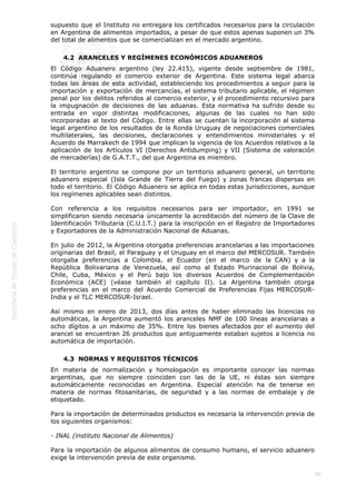  
50
supuesto que el Instituto no entregara los certificados necesarios para la circulación
en Argentina de alimentos importados, a pesar de que estos apenas suponen un 3%
del total de alimentos que se comercializan en el mercado argentino.
4.2  ARANCELES Y REGÍMENES ECONÓMICOS ADUANEROS
El Código Aduanero argentino (ley 22.415), vigente desde septiembre de 1981,
continúa regulando el comercio exterior de Argentina. Este sistema legal abarca
todas las áreas de esta actividad, estableciendo los procedimientos a seguir para la
importación y exportación de mercancías, el sistema tributario aplicable, el régimen
penal por los delitos referidos al comercio exterior, y el procedimiento recursivo para
la impugnación de decisiones de las aduanas. Esta normativa ha sufrido desde su
entrada en vigor distintas modificaciones, algunas de las cuales no han sido
incorporadas al texto del Código. Entre ellas se cuentan la incorporación al sistema
legal argentino de los resultados de la Ronda Uruguay de negociaciones comerciales
multilaterales, las decisiones, declaraciones y entendimientos ministeriales y el
Acuerdo de Marrakech de 1994 que implican la vigencia de los Acuerdos relativos a la
aplicación de los Artículos VI (Derechos Antidumping) y VII (Sistema de valoración
de mercaderías) de G.A.T.T., del que Argentina es miembro.
El territorio argentino se compone por un territorio aduanero general, un territorio
aduanero especial (Isla Grande de Tierra del Fuego) y zonas francas dispersas en
todo el territorio. El Código Aduanero se aplica en todas estas jurisdicciones, aunque
los regímenes aplicables sean distintos.
Con referencia a los requisitos necesarios para ser importador, en 1991 se
simplificaron siendo necesaria únicamente la acreditación del número de la Clave de
Identificación Tributaria (C.U.I.T.) para la inscripción en el Registro de Importadores
y Exportadores de la Administración Nacional de Aduanas.
En julio de 2012, la Argentina otorgaba preferencias arancelarias a las importaciones
originarias del Brasil, el Paraguay y el Uruguay en el marco del MERCOSUR. También
otorgaba preferencias a Colombia, el Ecuador (en el marco de la CAN) y a la
República Bolivariana de Venezuela, así como al Estado Plurinacional de Bolivia,
Chile, Cuba, México y el Perú bajo los diversos Acuerdos de Complementación
Económica (ACE) (véase también el capítulo II). La Argentina también otorga
preferencias en el marco del Acuerdo Comercial de Preferencias Fijas MERCOSUR-
India y el TLC MERCOSUR-Israel. 
Así mismo en enero de 2013, dos días antes de haber eliminado las licencias no
automáticas, la Argentina aumentó los aranceles NMF de 100 líneas arancelarias a
ocho dígitos a un máximo de 35%. Entre los bienes afectados por el aumento del
arancel se encuentran 26 productos que antiguamente estaban sujetos a licencia no
automática de importación.
4.3  NORMAS Y REQUISITOS TÉCNICOS
En materia de normalización y homologación es importante conocer las normas
argentinas, que no siempre coinciden con las de la UE, ni éstas son siempre
automáticamente reconocidas en Argentina. Especial atención ha de tenerse en
materia de normas fitosanitarias, de seguridad y a las normas de embalaje y de
etiquetado.
Para la importación de determinados productos es necesaria la intervención previa de
los siguientes organismos:
- INAL (instituto Nacional de Alimentos)
Para la importación de algunos alimentos de consumo humano, el servicio aduanero
exige la intervención previa de este organismo.
 