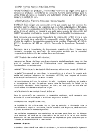  
51
- SENASA (Servicio Nacional de Sanidad Animal)
Para la importación de productos, subproductos y derivados de origen animal que no
constituyan productos alimentarios de consumo humano acondicionados para la
venta directa al público es necesaria una autorización emitida por el SENASA para
asegurar la calidad del bien.
- IASCAV (Instituto Argentino de Sanidad y Calidad Vegetal)
El IASCAV debe otorgar una autorización previa que acredite que han superado los
controles. Las importaciones de vegetales, sus productos, subproductos y derivados,
que no constituyan productos alimentarios de uso humanos acondicionados para su
venta directa al público, es necesaria una autorización previa. La intervención del
IASCAV se practica en el lugar de ingreso de las mercaderías al territorio aduanero.
Será necesaria una autorización Fitosanitaria de Importación (AFIDI) previa a todo
trámite comercial para materiales de propagación vegetal frutas y hortalizas a los
efectos de establecer los requisitos cuarentenarios exigidos. (Resolución Nº 202 de
1/IV/92, Resolución Nº 878 de 18/X/92, Secretaría de Agricultura, Ganadería y
Pesca).
Asimismo, para la importación de determinadas especies de flora y fauna, será
necesario presentar un certificado de autorización emitido por la autoridad
competente de la Dirección Nacional de Recursos Naturales.
- INV (Instituto Nacional de Vitivinicultura)
Las personas físicas y jurídicas que deseen importar alcoholes deberán estar inscritas
ante el Instituto nacional de Vitivinicultura como destiladores, fabricantes,
fraccionadores o manipuladores.
- ANMAT (Administración Nacional de Medicamentos, Alimentos y tecnología Médica)
La ANMAT intervendrá los ejemplares correspondientes a la aduana de entrada y de
salida del territorio aduanero del formulario MIC/DTA, que ampare el tránsito
aduanero de medicamentos para uso humano.
La importación de artículos de higiene y tocador, cosméticos y perfumes se sujeta a
la presentación de una Declaración Jurada ante la Secretaría de Salud con la
información requerida específicamente así como de una copia autenticada del
certificado de libre venta en el país de origen
- CNEA (Comisión Nacional de Energía Atómica)
Para la importación de elementos o materiales nucleares, será necesaria una
autorización previa emitida por la Autoridad Regulatoria Nuclear.
- IGM (Instituto Geográfico Nacional)
La importación de publicaciones en las que se describa o represente total o
parcialmente el territorio continental, insular y antártico de Argentina, será necesaria
la previa autorización de este organismo.
Las entidades empresarias representativas de sectores específicos son las idóneas
para participar, en carácter de observadoras en la verificación de las mercaderías
amparadas en las destinaciones definitivas de importación para consumo que se
tramiten por el canal rojo de la selectividad.
Normas técnicas
El Acuerdo sobre obstáculos técnicos al comercio, incluido en la legislación argentina
 