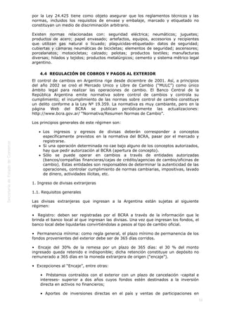  
52
por la Ley 24.425 tiene como objeto asegurar que los reglamentos técnicos y las
normas, incluidos los requisitos de envase y embalaje, marcado y etiquetado no
constituyan un medio de discriminación arbitrario.
Existen normas relacionadas con: seguridad eléctrica; neumáticos; juguetes;
productos de acero; papel envasado; artefactos, equipos, accesorios y recipientes
que utilizan gas natural o licuado; plaguicidas-etiquetado- datos de seguridad;
cubiertas y cámaras neumáticas de bicicletas; elementos de seguridad; ascensores;
porcelanatos; motocicletas; calzado; pelotas; productos textiles; manufacturas
diversas; hilados y tejidos; productos metalúrgicos; cemento y sistema métrico legal
argentino.
4.4  REGULACIÓN DE COBROS Y PAGOS AL EXTERIOR
El control de cambios en Argentina rige desde diciembre de 2001. Así, a principios
del año 2002 se creó el Mercado Unico y Libre de Cambio (“MULC”) como único
ámbito legal para realizar las operaciones de cambio. El Banco Central de la
República Argentina emite normativa sobre control de cambios y controla su
cumplimiento; el incumplimiento de las normas sobre control de cambio constituye
un delito conforme a la Ley Nº 19.359. La normativa es muy cambiante, pero en la
página Web del BCRA se publican periódicamente las actualizaciones:
http://www.bcra.gov.ar/ “Normativa/Resumen Normas de Cambio”.
Los principios generales de este régimen son:
Los ingresos y egresos de divisas deberán corresponder a conceptos
específicamente previstos en la normativa del BCRA, pasar por el mercado y
registrarse.
Si una operación determinada no cae bajo alguno de los conceptos autorizados,
hay que pedir autorización al BCRA (apertura de concepto).
Sólo se puede operar en cambios a través de entidades autorizadas
(bancos/compañías financieras/cajas de crédito/agencias de cambio/oficinas de
cambio). Estas entidades son responsables de determinar la autenticidad de las
operaciones, controlar cumplimiento de normas cambiarias, impositivas, lavado
de dinero, actividades ilícitas, etc.
1. Ingreso de divisas extranjeras
1.1. Requisitos generales
Las divisas extranjeras que ingresan a la Argentina están sujetas al siguiente
régimen:
•  Registro: deben ser registradas por el BCRA a través de la información que le
brinda el banco local al que ingresan las divisas. Una vez que ingresan los fondos, el
banco local debe liquidarlas convirtiéndolas a pesos al tipo de cambio oficial.
•  Permanencia mínima: como regla general, el plazo mínimo de permanencia de los
fondos provenientes del exterior debe ser de 365 días corridos.
•  Encaje del 30% de la remesa por un plazo de 365 días: el 30 % del monto
ingresado queda retenido e indisponible; dicha retención constituye un depósito no
remunerado a 365 días en la moneda extranjera de origen (“encaje”).
•  Excepciones al “Encaje”, entre otras:
•  Préstamos contraídos con el exterior con un plazo de cancelación -capital e
intereses- superior a dos años cuyos fondos estén destinados a la inversión
directa en activos no financieros;
• Aportes de inversiones directas en el país y ventas de participaciones en
 