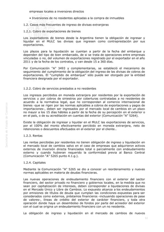  
53
empresas locales a inversores directos
• Inversiones de no residentes aplicadas a la compra de inmuebles
1.2. Casos más frecuentes de ingreso de divisas extranjeras
1.2.1. Cobro de exportaciones de bienes
Los exportadores de bienes desde la Argentina tienen la obligación de ingresar y
liquidar en el MULC las divisas que ingresen como contraprestación por sus
exportaciones.
Los plazos para la liquidación se cuentan a partir de la fecha del embarque y
dependen del tipo de bien embarcado, de si se trata de operaciones entre empresas
vinculadas o no, del volumen de exportaciones registrado por el exportador en el año
2011 y de la fecha de los contratos, y van desde 15 a 360 días.
Por Comunicación “A” 3493 y complementarias, se estableció el mecanismo de
seguimiento del cumplimiento de la obligación del ingreso de las divisas de cobros de
exportaciones. El “cumplido de embarque” sólo puede ser otorgado por la entidad
financiera designada por el exportador.
1.2.2. Cobro de servicios prestados a no residentes
Los ingresos percibidos en moneda extranjera por residentes por la exportación de
servicios y por cobros de siniestros por coberturas contratadas a no residentes de
acuerdo a la normativa legal, que no correspondan al comercio internacional de
bienes -que se rigen por las normas aplicables a cobros de exportaciones y pagos de
importaciones-, deben ser ingresados por el mercado local de cambios en un plazo
no mayor a los 15 días hábiles a partir de la fecha de su percepción en el exterior o
en el país, o de su acreditación en cuentas del exterior (Comunicación “A” 5264).
Existe la obligación de ingresar y liquidar en el MULC las exportaciones de servicios,
por el 100% del monto efectivamente percibido en moneda extranjera, neto de
retenciones o descuentos efectuados en el exterior por el cliente..
1.2.3. Rentas
Las rentas percibidas por residentes no tienen obligación de ingreso y liquidación en
el mercado local de cambios salvo en el caso de empresas que adquirieron activos
externos de inversión directa financiados total o parcialmente con endeudamiento
externo y cuando hubieran requerido la conformidad previa al Banco Central
(Comunicación “A” 5265 punto 4.1.g.).
1.2.4. Capitales
Mediante la Comunicación “A” 5265 se dio a conocer un reordenamiento y nuevas
normas aplicables en materia de deudas financieras.
Las nuevas operaciones de endeudamiento financiero con el exterior del sector
financiero, del sector privado no financiero y gobiernos locales, en la medida que no
sean por capitalización de intereses, deben corresponder a liquidaciones de divisas
en el Mercado Único y Libre de Cambios. Lo expuesto alcanza a los endeudamientos
por emisiones de títulos de deuda que cumplan las condiciones expuestas para ser
considerados como externos, préstamos financieros -incluyendo operaciones de pase
de valores-, líneas de crédito del exterior de carácter financiero, y toda otra
operación donde haya un desembolso de fondos por parte del acreedor del exterior
con el cual se origina un endeudamiento financiero con un no residente.
La obligación de ingreso y liquidación en el mercado de cambios de nuevos
 