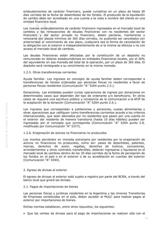  
54
endeudamientos de carácter financiero, puede cumplirse en un plazo de hasta 30
días corridos de la fecha de desembolso de los fondos. El producido de la liquidación
de cambio debe ser acreditado en una cuenta a la vista a nombre del cliente en una
entidad financiera local.
Los nuevos endeudamientos de carácter financiero ingresados en el mercado local de
cambios y las renovaciones de deudas financieras con no residentes del sector
financiero y del sector privado no financiero, deben pactarse, mantenerse y
renovarse por plazos mínimos de 365 días corridos, no pudiendo ser cancelados con
anterioridad al vencimiento de ese plazo, cualquiera sea la forma de cancelación de
la obligación con el exterior e independientemente de si la misma se efectúa o no con
acceso el mercado local de cambios.
Las deudas financieras están afectadas por la constitución de un depósito no
remunerado en dólares estadounidenses en entidades financieras locales, por el 30%
del equivalente en esa moneda del total de la operación, por un plazo de 365 días. El
depósito será reintegrado a su vencimiento en la misma moneda.
1.2.5. Otras transferencias corrientes
Ayuda familiar. Los ingresos en concepto de ayuda familiar deben corresponder a
transferencias de fondos ordenadas por personas físicas no residentes a favor de
personas físicas residentes (Comunicación “A” 5264 punto 2.5.).
Donaciones. Las entidades pueden cursar operaciones de ingreso por donaciones en
determinados casos que dependen del tipo de ordenante y/o beneficiario. En otros
casos se requiere una escritura pública y constancia de la comunicación a la AFIP de
la aceptación de la donación (Comunicación “A” 5264 punto 2.6.).
Los ingresos que correspondan a jubilaciones y pensiones, cuotas alimentarias y
otras operaciones que califiquen como transferencias corrientes acorde a los criterios
internacionales, que sean abonados por no residentes que pasen por una cuenta en
el exterior del residente de manera transitoria (hasta 10 días hábiles) pueden ser
ingresadas por el concepto que corresponda (Comunicación “A” 5264 punto 2.8.
modificado por Comunicación “A” 5377).
1.2.6. Enajenación de activos no financieros no producidos
Los montos percibidos en moneda extranjera por residentes por la enajenación de
activos no financieros no producidos, como ser: pases de deportistas, patentes,
marcas, derechos de autor, regalías, derechos de licencia, concesiones,
arrendamientos y otros contratos transferibles, deberán ingresarse y liquidarse en el
mercado local de cambios dentro de los 30 días corridos de la fecha de percepción de
los fondos en el país o en el exterior o de su acreditación en cuentas del exterior
(Comunicación “A” 4344).
2. Egreso de divisas al exterior
El egreso de divisas al exterior está sujeto a registro por parte del BCRA, a través del
banco local que girará las divisas.
2.1. Pagos de importaciones de bienes
Las personas físicas y jurídicas residentes en la Argentina y las Uniones Transitorias
de Empresas constituidas en el país, deben acceder al MULC para realizar pagos al
exterior por importaciones de bienes.
Dichas normas establecen, entre otros requisitos, los siguientes:
•  Que las ventas de divisas para el pago de importaciones se realicen sólo con el
 