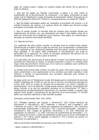  
55
pago con cheque propio o débito en cuentas locales del cliente. No se permite el
pago en efectivo.
•  Que por los pagos de “deudas comerciales o pagos a la vista contra la
presentación de la documentación de embarque” y los pagos anticipados se debe
contar con la “Declaración Jurada Anticipada de Importación (DJAI)” dispuesta por la
AFIP por Resolución General N° 3252/12 y complementarias, en estado de “Salida”.
•  Que los pagos anticipados deben ser realizados al proveedor del exterior o a la
entidad financiera del exterior o la agencia oficial de crédito que financió el pago
anticipado al proveedor del exterior
•  Que se puede acceder al mercado local de cambios para cancelar deudas por
importaciones de bienes, con una anticipación de hasta 5 días hábiles antes de la
fecha de vencimiento de la obligación con el exterior. Para pagos con anterioridad a
ese plazo se requiere autorización del BCRA
2.2. Pago de servicios
Los residentes del país pueden acceder al mercado local de cambios para realizar
transferencias al exterior para el pago de servicios que correspondan a prestaciones
de no residentes en las condiciones pactadas entre las partes, acorde a la normativa
legal aplicable. A tal efecto debe presentarse la documentación que avale la
genuinidad de la operación en cuanto al concepto, prestación del servicio del no
residente al residente, y monto a girar al exterior.
Si la naturaleza del servicio que se quiere abonar no tiene una relación directa con la
actividad que desarrolla el cliente, la entidad autorizada a operar en cambios debe
exigir cierta documentación mínima que en la norma se establece para certificar la
existencia de la deuda con el exterior.
La entidad interviniente debe verificar en todos los casos, entre otras cosas, se haya
dado cumplimiento a las registraciones de los contratos que estén vigentes a nivel
nacional y solicitar la documentación que considere adecuada para verificar lo
declarado por el cliente.
Se debe contar con la “Declaración Jurada Anticipada para la importación de servicios
(DJAS)” dispuesta por la AFIP en caso de que se den las circunstancias previstas en
la Res. Gral. 3276 en cuanto al concepto de la operación y su monto, “validada sin
observaciones”. Una vez obtenida, el pago puede requerir, además, la aprobación del
Banco Central, si se dan los supuestos previstos en la Comunicación “A” 5264 y
modificatorias (fundamentalmente operaciones con paraísos fiscales o cuando haya
relación entre deudor y beneficiario en los términos de la Comunicación “C” 40.209
BCRA, por importes superiores a USD 100.000 anuales)
Conceptos comprendidos (Res. Gral. 3276):
614 (“Pasajes ganados por buques y aeronaves”), 625 (“otros servicios de
información e informática”); 627 (“patentes y marcas”); 628 (“regalías”); 629
(“derechos de autor”); 630 (“primas por préstamos de jugadores”); 631 (“servicios
empresariales profesionales y técnicos”); 634 (“servicios personales, culturales y
recreativos”); 652 (“pagos de garantías comerciales […]”); 659 (“derechos de
explotación de películas […]”); 660 (“servicios de transferencia de tecnología […]”);
662 (“Gastos de turismo y viajes de operadores turísticos por servicios contratados al
exterior”) 747 (“otras rentas pagadas al exterior”); 973 (“compra de activos no
financieros no producidos”).
Solo se encuentran alcanzados los servicios cuya retribución resulte:
- Igual o superior a U$S100.000; o
 