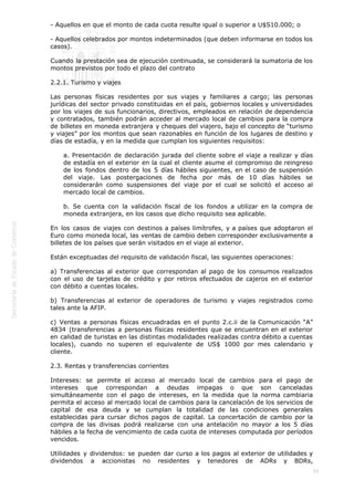 
56
- Aquellos en que el monto de cada cuota resulte igual o superior a U$S10.000; o
- Aquellos celebrados por montos indeterminados (que deben informarse en todos los
casos).
Cuando la prestación sea de ejecución continuada, se considerará la sumatoria de los
montos previstos por todo el plazo del contrato
2.2.1. Turismo y viajes
Las personas físicas residentes por sus viajes y familiares a cargo; las personas
jurídicas del sector privado constituidas en el país, gobiernos locales y universidades
por los viajes de sus funcionarios, directivos, empleados en relación de dependencia
y contratados, también podrán acceder al mercado local de cambios para la compra
de billetes en moneda extranjera y cheques del viajero, bajo el concepto de “turismo
y viajes” por los montos que sean razonables en función de los lugares de destino y
días de estadía, y en la medida que cumplan los siguientes requisitos:
a. Presentación de declaración jurada del cliente sobre el viaje a realizar y días
de estadía en el exterior en la cual el cliente asume el compromiso de reingreso
de los fondos dentro de los 5 días hábiles siguientes, en el caso de suspensión
del viaje. Las postergaciones de fecha por más de 10 días hábiles se
considerarán como suspensiones del viaje por el cual se solicitó el acceso al
mercado local de cambios.
b. Se cuenta con la validación fiscal de los fondos a utilizar en la compra de
moneda extranjera, en los casos que dicho requisito sea aplicable.
En los casos de viajes con destinos a países limítrofes, y a países que adoptaron el
Euro como moneda local, las ventas de cambio deben corresponder exclusivamente a
billetes de los países que serán visitados en el viaje al exterior.
Están exceptuadas del requisito de validación fiscal, las siguientes operaciones:
a) Transferencias al exterior que correspondan al pago de los consumos realizados
con el uso de tarjetas de crédito y por retiros efectuados de cajeros en el exterior
con débito a cuentas locales.
b) Transferencias al exterior de operadores de turismo y viajes registrados como
tales ante la AFIP.
c) Ventas a personas físicas encuadradas en el punto 2.c.ii de la Comunicación “A”
4834 (transferencias a personas físicas residentes que se encuentran en el exterior
en calidad de turistas en las distintas modalidades realizadas contra débito a cuentas
locales), cuando no superen el equivalente de US$ 1000 por mes calendario y
cliente.
2.3. Rentas y transferencias corrientes
Intereses: se permite el acceso al mercado local de cambios para el pago de
intereses que correspondan a deudas impagas o que son canceladas
simultáneamente con el pago de intereses, en la medida que la norma cambiaria
permita el acceso al mercado local de cambios para la cancelación de los servicios de
capital de esa deuda y se cumplan la totalidad de las condiciones generales
establecidas para cursar dichos pagos de capital. La concertación de cambio por la
compra de las divisas podrá realizarse con una antelación no mayor a los 5 días
hábiles a la fecha de vencimiento de cada cuota de intereses computada por períodos
vencidos.
Utilidades y dividendos: se pueden dar curso a los pagos al exterior de utilidades y
dividendos a accionistas no residentes y tenedores de ADRs y BDRs,
 