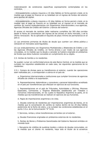  
58
materialización de condiciones específicas expresamente contempladas en los
contratos.
- Anticipadamente a plazos mayores a 10 días hábiles en forma parcial o total, en la
medida que el pago se financie en su totalidad con el ingreso de fondos del exterior
para aportes de capital.
- Anticipadamente a plazos mayores a 10 días hábiles en forma parcial o total, en la
medida que el pago se financie en su totalidad con el ingreso en el mercado de
cambios de nuevos endeudamientos con Organismos Internacionales y sus agencias,
Agencias Oficiales de Crédito del Exterior y bancos del exterior.
El acceso al mercado de cambios debe realizarse cumplidos los 365 días corridos
desde la fecha de concertación del ingreso de las divisas en dicho mercado, o de la
última renovación. No es aplicable el requisito de plazo mínimo de permanencia en el
país a:
(i) Las emisiones primarias de títulos de deuda que cuenten con oferta pública y
cotización en mercados autorregulados;
(ii) Los endeudamientos con Organismos Multilaterales y Bilaterales de Crédito y con
las Agencias Oficiales de Crédito, en forma directa o por medio de sus agencias
vinculadas, en la medida que la deuda a cancelar se hubiere originado en préstamos
de fondos que éstos hubieran concedido en cumplimiento de su objeto.
2.5. Ventas de Cambio a no residentes
Se pueden cursar sin conformidad previa de este Banco Central, en la medida que se
cumplan los requisitos establecidos en cada caso, las siguientes operaciones de no
residentes:
2.5.1. Compra de divisas para su transferencia al exterior, cuando las operaciones
sean realizadas por, o correspondan a cobros en el país de:
a. Organismos internacionales e instituciones que cumplan funciones de agencias
oficiales de crédito a la exportación.
b. Representaciones diplomáticas y consulares y personal diplomático acreditado
en el país por transferencias que efectúen en ejercicio de sus funciones.
c. Representaciones en el país de Tribunales, Autoridades u Oficinas, Misiones
Especiales, Comisiones u Órganos Bilaterales establecidos por Tratados o
Convenios Internacionales, en los cuales la República Argentina es parte, en la
medida que las transferencias se realicen en ejercicio de sus funciones.
d. Pagos de importaciones argentinas a la vista.
e. Deudas externas de residentes por importaciones argentinas de bienes, en la
medida que la concertación de cambio se realice dentro de los 20 días hábiles
posteriores de la fecha de cobro, y se cumplan las condiciones establecidas en el
punto 3.5.e. de la Comunicación “A” 5134.
f. Servicios, rentas y otras transferencias corrientes con el exterior.
g. Deudas financieras originadas en préstamos externos de no residentes.
h. Rentas de Bonos y Préstamos Garantizados del Gobierno Nacional emitidos en
moneda local.
i. Recuperos de créditos de quiebras locales y cobros de deudas concursales, en
la medida que el cliente no residente, haya sido el titular de la acreencia
 