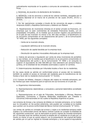 
59
judicialmente reconocida en la quiebra o concurso de acreedores, con resolución
firme.
j. Herencias, de acuerdo a la declaratoria de herederos.
k. Beneficios, o de los servicios o venta de los valores recibidos, otorgados por el
Gobierno Nacional en el marco de lo previsto en las Leyes 24.043, 24.411 y
25.914.
l. Por las operaciones cursadas a través de los convenios de pagos y créditos
recíprocos ALADI y República Dominicana y bilateral con Malasia
m. Repatriaciones de inversiones directas en el sector privado no financiero, en
empresas que no sean controlantes de entidades financieras locales, y/o en
propiedades inmuebles, en la medida que el inversor registre una permanencia
en el país de esa inversión no menor a los 365 días corridos y el beneficiario no
se encuentre comprendido en las disposiciones del punto I. de la Comunicación
“A” 4940, por los siguientes conceptos:
- Venta de la inversión directa.
- Liquidación definitiva de la inversión directa.
- Reducción de capital decidida por la empresa local.
- Devolución de aportes irrevocables efectuada por la empresa local.
n. Cobros de servicios o liquidación por venta de otras inversiones de portafolio
(y sus rentas), en la medida que el beneficiario no se encuentre comprendido en
las disposiciones del punto I. de la Comunicación “A” 4940 y en conjunto no
superen el equivalente de US$ 500.000 por mes calendario por persona física o
jurídica, en la totalidad de las entidades autorizadas a operar en cambios.
ñ. Indemnizaciones decididas por tribunales locales a favor de no residentes.
En los casos donde se admite sin conformidad previa el acceso del no residente,
también es posible el acceso al mercado del residente para la transferencia de los
fondos a favor del no residente (Comunicación “C” 51232).
2.5.2 Compra de billetes, cheques y cheques del viajero en moneda extranjera, por
los montos que sean necesarios para el ejercicio de sus funciones en el país de:
a. Organismos internacionales.
b. Representaciones diplomáticas y consulares y personal diplomático acreditado
en el país.
c. Representaciones en el país de Tribunales, Autoridades u Oficinas, Misiones
Especiales, Comisiones u Órganos Bilaterales establecidos por Tratados o
Convenios Internacionales en los cuales la República Argentina es parte.
Las compras de divisas y las compras de billetes en moneda extranjera, en la medida
que no encuadren en los puntos anteriores, solo pueden ser cursadas en la medida
que cuenten con la previa conformidad del Banco Central (Comunicación “A” 5241).
Las ventas de cambio en concepto de turismo y viajes a no residentes tampoco están
sujetas a la conformidad previa del Banco Central cuando se cumplan la totalidad de
las siguientes condiciones: que se demuestre el previo ingreso de moneda extranjera
por el mercado local de cambios durante la estadía del no residente en el país por un
monto no menor al que se quiere adquirir con la presentación del original del boleto
de cambio por el cual se ingresó la moneda extranjera y no se supere el equivalente
 