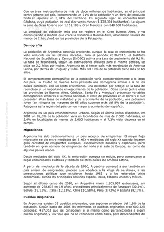  
6
Con un área metropolitana de más de doce millones de habitantes, es el principal
centro urbano del país, concentrando un 31% de la población y un 40% del producto
bruto en apenas un 0,14% del territorio. En segundo lugar se encuentra Gran
Córdoba, cuya población es casi diez veces menor (1.378.301 habitantes). Le siguen
la zona de Gran Rosario con 1.161.188 y Gran Mendoza con 848.660 habitantes.
La densidad de población más alta se registra en el Gran Buenos Aires, y va
disminuyendo a medida que crece la distancia a Buenos Aires, alcanzando valores de
menos de 1 hab./km2 en las provincias de la Patagonia.
Demografía
La población de Argentina continúa creciendo, aunque la tasa de crecimiento se ha
visto reducida en las últimas décadas. Para el periodo 2010-2015, el Instituto
Nacional de Estadísticas y Censos (INDEC) estima una tasa de crecimiento del 9,1%.
La tasa de fecundidad, según las estimaciones oficiales para el mismo periodo, se
sitúa en 2,2 hijos por mujer. Argentina es el tercer país más envejecido de América
Latina, por detrás de Uruguay y Cuba. Más del 10% de la población tiene más de 65
años.
El comportamiento demográfico de la población varía considerablemente a lo largo
del país. La Ciudad de Buenos Aires presenta una demografía similar a la de los
países europeos, con un lento crecimiento, una natalidad por debajo de la tasa de
reemplazo y un importante envejecimiento de la población. Otras zonas (entre ellas
las provincias de Buenos Aires, Córdoba, Santa Fe y Mendoza) presentan variables
demográficas similares a la media nacional. El resto de provincias en el norte y el sur
presentan altas tasas de natalidad y de crecimiento de la población, una población
joven (en ninguna los mayores de 65 años suponen más del 8% de la población).
Patagonia es la región del país con un mayor crecimiento demográfico.
Argentina es un país eminentemente urbano. Según el último censo disponible, en
2001 un 89,3% de la población vivía en localidades de más de 2.000 habitantes, el
3,4% en localidades de menos de 2.000 habitantes y el 7,3% vivía dispersa en el
campo.
Migraciones
Argentina ha sido tradicionalmente un país receptor de emigrantes. El mayor flujo
migratorio se dio entre mediados del S XIX y mediados del siglo XX cuando llegaron
gran cantidad de emigrantes europeos, especialmente italianos y españoles, pero
también un gran número de emigrantes del norte y el este de Europa, así como de
algunos países árabes.
Desde mediados del siglo XX, la emigración europea se redujo, pero comenzaron a
llegar comunidades asiáticas y también de otros países de América Latina.
A partir de mediados de la década de 1960, Argentina comenzó a ser también un
país emisor de emigrantes, proceso que obedece a la «fuga de cerebros», a las
persecuciones políticas que existieron hasta 1983 y a las reiteradas crisis
económicas, siendo los principales destinos España, Italia, Estados Unidos y México.
Según el último censo de 2010, en Argentina viven 1.805.957 extranjeros, un
aumento de 278.637 en 10 años, procedentes principalmente de Paraguay (30,5%),
Bolivia (19,12%), Italia (12,53%), Chile (10,58%), Perú (8,72%) y España (8,17%).
Pueblos Originarios
En Argentina existen 35 pueblos originarios, que suponen alrededor del 1,6% de la
población. Según datos de 2005 los miembros de pueblos originarios eran 600.329
personas: 457.363 que se consideran a si mismo como pertenecientes a algún
pueblo originario y 142.966 que no se reconocen como tales, pero descendientes de
 