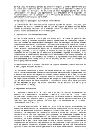  
60
de US$ 5000 por cliente y período de estadía en el país; y también por la venta que
se realice al no residente con la aplicación de los fondos cobrados en efectivo en
moneda local por devolución del Impuesto al Valor Agregado (punto 3.6. de la
Comunicación “A” 5377). Las operaciones que encuadren en lo expuesto, no
requieren contar con la validación en el “Programa de Consulta de Operaciones
Cambiarias” implementadas por la AFIP.
2.6 Operaciones por cajeros automáticos en el exterior
La Comunicación “A” 5294 dispuso con vigencia a partir del 03.04.12 inclusive, que
los retiros de moneda extranjera con el uso de tarjetas de débito locales desde
cajeros automáticos ubicados en el exterior, deben ser efectuados con débito a
cuentas locales del cliente en moneda extranjera.
2.7 Operaciones con clientes residentes
Por las normas dadas a conocer por la Comunicación “A” 4834, se permite a las
personas físicas y jurídicas residentes realizar operaciones de cambio por compra y
venta de divisas por determinados conceptos como ser reintegro de gastos y otras
transferencias corrientes, presentando únicamente la declaración jurada del cliente y
en la medida que: i) los fondos en moneda local provengan o se acrediten en la
cuenta bancaria del cliente por alguna de las modalidades habilitadas en los medios
de pago vigentes, ii) no se supere un monto máximo de US$ 5.000 en el mes
calendario en el conjunto de las entidades autorizadas a operar en cambios, y iii)
correspondan a transferencias recibidas de no residentes en los casos de ventas de
divisas del cliente, o son giradas a no residentes o a personas físicas residentes que
ocasionalmente estén como turistas en el exterior, en los casos de compras de
divisas por parte del cliente.
2.8 Operaciones con el exterior con el uso de tarjetas de crédito y débito emitidas en
el país (juegos de azar y apuestas)
Las entidades financieras y otras entidades emisoras de tarjetas locales, deben
contar con la conformidad previa del Banco Central para dar curso a operaciones con
el exterior con el uso de tarjetas de crédito y débito emitidas en el país, cuando el
destino de los consumos sea, en forma directa o indirecta a través del uso de redes
de pagos internacionales, la participación en juegos de azar y apuestas de distinto
tipo. En estos casos, se debe contar con la conformidad previa antes de la aplicación
de las tarjetas al pago de dichos consumos en el exterior y/o en el país
(Comunicación “A” 5405).
3. Regimenes informativos
3.1 Mediante Comunicación “A” 3602 del 7.05.2002 se dispuso implementar un
Sistema de Relevamiento, de Pasivos Externos y Emisiones de Títulos, cuyas
declaraciones corresponden al endeudamiento a fin de cada trimestre calendario, que
deben cumplir las personas físicas y jurídicas del sector privado financiero y no
financiero que registren pasivos de todo tipo con residentes en el exterior.
Comunicación BCRA “A” 5237
3.2 Mediante Comunicación “A” 4237 del 10.11.2004 se dispuso implementar un
Sistema de Relevamiento de Inversiones Directas en el país de no Residentes y en el
Exterior de Residentes argentinos. Respecto a Inversiones directas en el país de no
residentes, la obligación de declaración abarca a todas las personas jurídicas
residentes en el país que registren participaciones de inversiones directas de no
residentes, y a los administradores de bienes inmuebles pertenecientes a no
residentes, los cuales deberán declarar las tenencias de inversiones directas de no
residentes en el país, y sus variaciones durante el período informado. También están
comprendidos en el mismo, las tenencias de las personas físicas o jurídicas que, al
inicio del período informado, hubieran tenido inversiones de este tipo y las hubieran
liquidado durante los seis meses precedentes a la fecha de referencia. La declaración
 