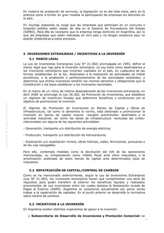  
62
En materia de prestación de servicios, la legislación no es del todo clara, pero en la
práctica viene a limitar en gran medida la participación de empresas sin domicilio en
el país.
En muchas ocasiones se exige que las empresas que participen en un concurso o
licitación pública estén dadas de alta en el Sistema de Proveedores del Estado
(SIPRO). Para ello es necesario que la empresa tenga domicilio en Argentina, por lo
que las empresas que estén radicadas en otro país y no tengan presencia aquí no
podrán presentarse a estos procesos.
5  INVERSIONES EXTRANJERAS / INCENTIVOS A LA INVERSIÓN
5.1  MARCO LEGAL
La Ley de Inversiones Extranjeras (Ley N° 21.382) promulgada en 1993, define el
marco legal que rige para la inversión extranjera. La Ley tiene como destinatarios a
los inversores extranjeros que inviertan capitales en el país, en cualquiera de las
formas establecidas en la ley, destinados a la realización de actividades de índole
económica, o la ampliación o perfeccionamiento de las actividades existentes; y
determina que dichos inversores tendrán los mismos derechos y obligaciones que la
Constitución y las leyes establecen a los inversores nacionales.
En el marco de un clima de notoria desaceleración de las inversiones extranjeras, en
abril 2008 se promulgó la Ley 26.360, de Promoción de Inversiones, que establece
un régimen de incentivos fiscales que determina beneficios y condiciones con el
objetivo de promocionar la inversión.
El régimen de Promoción de Inversiones en Bienes de Capital y Obras de
Infraestructura, tal como lo denomina la norma, está destinado a promocionar la
inversión en bienes de capital nuevos –excepto automóviles- destinados a la
actividad industrial, así como las obras de infraestructura -excluidas las civiles-
relacionadas con alguna de las siguientes actividades:
- Generación, transporte y/o distribución de energía eléctrica;
- Producción, transporte y/o distribución de hidrocarburos;
- Exploración y/o explotación minera, obras hídricas, viales, ferroviarias, portuarias o
de las vías navegables.
Para ello, contempla medidas como la devolución del IVA de las operaciones
mencionadas, su compensación como crédito fiscal ante otros impuestos, o la
amortización acelerada de estos bienes de capital ante determinados tipos de
impuestos.
5.2  REPATRIACIÓN DE CAPITAL/CONTROL DE CAMBIOS
Como se ha mencionado anteriormente, según la Ley de Inversiones Extranjeras
(Ley Nº 21.382), los inversores extranjeros tienen que cumplimentar una serie de
requisitos para poder transferir al exterior los beneficios líquidos y realizados
provenientes de sus inversiones entre los cuales destaca la Declaración Jurada de
Pagos al Exterior (DAPE). Argentina se caracteriza actualmente por poner serias
trabas a la repatriación de capitales. En el punto anterior se desarrolla la normativa
sobre control de cambios.
5.3  INCENTIVOS A LA INVERSIÓN
En Argentina existen distintos organismos de apoyo a la inversión:
Subsecretaría de Desarrollo de Inversiones y Promoción Comercial: se
 