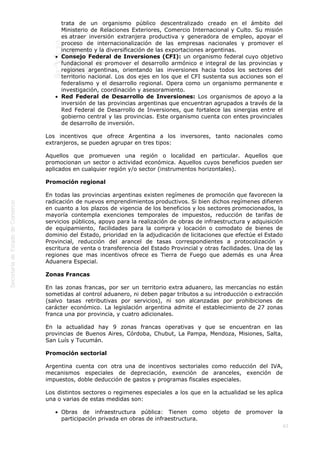  
63
trata de un organismo público descentralizado creado en el ámbito del
Ministerio de Relaciones Exteriores, Comercio Internacional y Culto. Su misión
es atraer inversión extranjera productiva y generadora de empleo, apoyar el
proceso de internacionalización de las empresas nacionales y promover el
incremento y la diversificación de las exportaciones argentinas.
Consejo Federal de Inversiones (CFI): un organismo federal cuyo objetivo
fundacional es promover el desarrollo armónico e integral de las provincias y
regiones argentinas, orientando las inversiones hacia todos los sectores del
territorio nacional. Los dos ejes en los que el CFI sustenta sus acciones son el
federalismo y el desarrollo regional. Opera como un organismo permanente e
investigación, coordinación y asesoramiento.
Red Federal de Desarrollo de Inversiones: Los organismos de apoyo a la
inversión de las provincias argentinas que encuentran agrupados a través de la
Red Federal de Desarrollo de Inversiones, que fortalece las sinergias entre el
gobierno central y las provincias. Este organismo cuenta con entes provinciales
de desarrollo de inversión.
Los incentivos que ofrece Argentina a los inversores, tanto nacionales como
extranjeros, se pueden agrupar en tres tipos:
Aquellos que promueven una región o localidad en particular. Aquellos que
promocionan un sector o actividad económica. Aquellos cuyos beneficios pueden ser
aplicados en cualquier región y/o sector (instrumentos horizontales).
Promoción regional
En todas las provincias argentinas existen regímenes de promoción que favorecen la
radicación de nuevos emprendimientos productivos. Si bien dichos regímenes difieren
en cuanto a los plazos de vigencia de los beneficios y los sectores promocionados, la
mayoría contempla exenciones temporales de impuestos, reducción de tarifas de
servicios públicos, apoyo para la realización de obras de infraestructura y adquisición
de equipamiento, facilidades para la compra y locación o comodato de bienes de
dominio del Estado, prioridad en la adjudicación de licitaciones que efectúe el Estado
Provincial, reducción del arancel de tasas correspondientes a protocolización y
escritura de venta o transferencia del Estado Provincial y otras facilidades. Una de las
regiones que mas incentivos ofrece es Tierra de Fuego que además es una Área
Aduanera Especial.
Zonas Francas
En las zonas francas, por ser un territorio extra aduanero, las mercancías no están
sometidas al control aduanero, ni deben pagar tributos a su introducción o extracción
(salvo tasas retributivas por servicios), ni son alcanzadas por prohibiciones de
carácter económico. La legislación argentina admite el establecimiento de 27 zonas
franca una por provincia, y cuatro adicionales.
En la actualidad hay 9 zonas francas operativas y que se encuentran en las
provincias de Buenos Aires, Córdoba, Chubut, La Pampa, Mendoza, Misiones, Salta,
San Luís y Tucumán.
Promoción sectorial
Argentina cuenta con otra una de incentivos sectoriales como reducción del IVA,
mecanismos especiales de depreciación, exención de aranceles, exención de
impuestos, doble deducción de gastos y programas fiscales especiales.
Los distintos sectores o regimenes especiales a los que en la actualidad se les aplica
una o varias de estas medidas son:
Obras de infraestructura pública: Tienen como objeto de promover la
participación privada en obras de infraestructura.
 