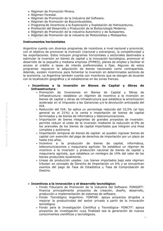  
64
Régimen de Promoción Minera.
Régimen Forestal.
Régimen de Promoción de la Industria del Software.
Régimen de Promoción de Biocombustibles.
Programa de Incentivos a la Exploración y Explotación de Hidrocarburos.
Promoción del Desarrollo y Producción de la Biotecnología Moderna.
Régimen de Promoción de la industria Automotriz y de Autopartes.
Régimen de Promoción de la industria de Motocicletas y Motopartes.
Instrumentos horizontales
Argentina cuenta con diversos programas de incentivos a nivel nacional y provincial,
con el objetivo de promover la inversión (nacional y extranjera), la competitividad y
las exportaciones. Estos incluyen programas horizontales y sectoriales destinados a
estimular la inversión en bienes de capital y la innovación tecnológica, promover el
desarrollo de la pequeña y mediana empresa (PYMES), planes de empleo y facilitar el
acceso al crédito a tasas de interés preferenciales o fijas. Algunos de estos
programas requieren la adquisición de bienes nacionales como contrapartida.
Además, existen incentivos para fomentar la inversión en determinados sectores de
la economía. La Argentina también cuenta con incentivos que se otorgan de acuerdo
con la localización geográfica y al establecerse en las zonas francas.
 Incentivos a la inversión en Bienes de Capital y Obras de
Infraestructura :
Promoción de Inversiones en Bienes de Capital y Obras de
Infraestructura: establece un régimen de incentivo a la inversión en
bienes de capital y obras de infraestructura que establece la amortización
acelerada en el Impuesto a las Ganancias y/o la devolución anticipada del
IVA.
Reducción del IVA: Se aplica un porcentaje reducido del 10,5% (el tipo
general es el 21%) a la venta e importación de bienes de capital
terminados y de bienes de informática y telecomunicaciones.
Importación de bienes integrantes de grandes proyectos de inversión:
permite reducir el coste de la inversión mediante la reducción al 0% de
los aranceles de los bienes de capital importados que integren una línea
completa y autónoma
Importación temporal de bienes de capital: se pueden ingresar bienes de
capital con exención del pago de derechos de importación por un plazo de
hasta tres años.
Incentivo a la producción de bienes de capital, informática,
telecomunicaciones y maquinaria agrícola: Se establece un régimen de
incentivo a la inversión y producción nacional de bienes de capital y
maquinaria agrícola, que establece un reintegro de 14% del valor de los
bienes producidos localmente.
Líneas de producción usadas: Los bienes importados bajo este régimen
tributan en concepto de Derecho de Importación un 6% y se encuentran
exentos del pago de Tasa de Estadística y Tasa de Comprobación de
Destino.
 
Incentivos a la innovación y el desarrollo tecnológico:
Fondo Fiduciario de Promoción de la Industria del Software- FONSOFT:
financia principalmente proyectos de creación, diseño, desarrollo,
producción e implementación de sistemas de software.
Fondo Tecnológico Argentino- FONTAR: apoya proyectos dirigidos a
mejorar la productividad del sector privado a partir de la innovación
tecnológica
Fondo para la Investigación Científica y Tecnológica- FONCYT: apoya
proyectos de investigación cuya finalidad sea la generación de nuevos
conocimientos científicos y tecnológicos.
 