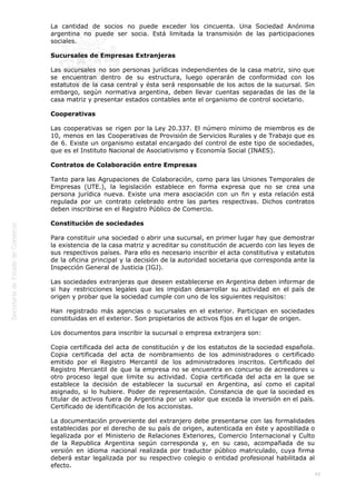  
66
La cantidad de socios no puede exceder los cincuenta. Una Sociedad Anónima
argentina no puede ser socia. Está limitada la transmisión de las participaciones
sociales.
Sucursales de Empresas Extranjeras
Las sucursales no son personas jurídicas independientes de la casa matriz, sino que
se encuentran dentro de su estructura, luego operarán de conformidad con los
estatutos de la casa central y ésta será responsable de los actos de la sucursal. Sin
embargo, según normativa argentina, deben llevar cuentas separadas de las de la
casa matriz y presentar estados contables ante el organismo de control societario.
Cooperativas
Las cooperativas se rigen por la Ley 20.337. El número mínimo de miembros es de
10, menos en las Cooperativas de Provisión de Servicios Rurales y de Trabajo que es
de 6. Existe un organismo estatal encargado del control de este tipo de sociedades,
que es el Instituto Nacional de Asociativismo y Economía Social (INAES).
Contratos de Colaboración entre Empresas
Tanto para las Agrupaciones de Colaboración, como para las Uniones Temporales de
Empresas (UTE.), la legislación establece en forma expresa que no se crea una
persona jurídica nueva. Existe una mera asociación con un fin y esta relación está
regulada por un contrato celebrado entre las partes respectivas. Dichos contratos
deben inscribirse en el Registro Público de Comercio.
Constitución de sociedades
Para constituir una sociedad o abrir una sucursal, en primer lugar hay que demostrar
la existencia de la casa matriz y acreditar su constitución de acuerdo con las leyes de
sus respectivos países. Para ello es necesario inscribir el acta constitutiva y estatutos
de la oficina principal y la decisión de la autoridad societaria que corresponda ante la
Inspección General de Justicia (IGJ).
Las sociedades extranjeras que deseen establecerse en Argentina deben informar de
si hay restricciones legales que les impidan desarrollar su actividad en el país de
origen y probar que la sociedad cumple con uno de los siguientes requisitos:
Han registrado más agencias o sucursales en el exterior. Participan en sociedades
constituidas en el exterior. Son propietarios de activos fijos en el lugar de origen.
Los documentos para inscribir la sucursal o empresa extranjera son:
Copia certificada del acta de constitución y de los estatutos de la sociedad española.
Copia certificada del acta de nombramiento de los administradores o certificado
emitido por el Registro Mercantil de los administradores inscritos. Certificado del
Registro Mercantil de que la empresa no se encuentra en concurso de acreedores u
otro proceso legal que limite su actividad. Copia certificada del acta en la que se
establece la decisión de establecer la sucursal en Argentina, así como el capital
asignado, si lo hubiere. Poder de representación. Constancia de que la sociedad es
titular de activos fuera de Argentina por un valor que exceda la inversión en el país.
Certificado de identificación de los accionistas.
La documentación proveniente del extranjero debe presentarse con las formalidades
establecidas por el derecho de su país de origen, autenticada en éste y apostillada o
legalizada por el Ministerio de Relaciones Exteriores, Comercio Internacional y Culto
de la Republica Argentina según corresponda y, en su caso, acompañada de su
versión en idioma nacional realizada por traductor público matriculado, cuya firma
deberá estar legalizada por su respectivo colegio o entidad profesional habilitada al
efecto.
 