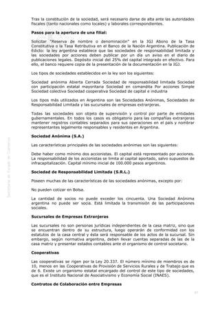 
67
Tras la constitución de la sociedad, será necesario darse de alta ante las autoridades
fiscales (tanto nacionales como locales) y laborales correspondientes.
Pasos para la apertura de una filial:
Solicitar “Reserva de nombre o denominación” en la IGJ Abono de la Tasa
Constitutiva o la Tasa Retributiva en el Banco de la Nación Argentina. Publicación de
Edicto: la ley argentina establece que las sociedades de responsabilidad limitada y
las sociedades por acciones deben publicar por un día un aviso en el diario de
publicaciones legales. Depósito inicial del 25% del capital integrado en efectivo. Para
ello, el banco requiere copia de la presentación de la documentación en la IGJ. 
Los tipos de sociedades establecidos en la ley son los siguientes:
Sociedad anónima Abierta Cerrada Sociedad de responsabilidad limitada Sociedad
con participación estatal mayoritaria Sociedad en comandita Por acciones Simple
Sociedad colectiva Sociedad cooperativa Sociedad de capital e industria
Los tipos más utilizados en Argentina son las Sociedades Anónimas, Sociedades de
Responsabilidad Limitada y las sucursales de empresas extranjeras.
Todas las sociedades son objeto de supervisión y control por parte de entidades
gubernamentales. En todos los casos es obligatorio para las compañías extranjeras
mantener registros contables separados para sus operaciones en el país y nombrar
representantes legalmente responsables y residentes en Argentina.
Sociedad Anónima (S.A.)
Las características principales de las sociedades anónimas son las siguientes:
Debe haber como mínimo dos accionistas. El capital está representado por acciones.
La responsabilidad de los accionistas se limita al capital aportado, salvo supuestos de
infracapitalización. Capital mínimo inicial de 100.000 pesos argentinos.
Sociedad de Responsabilidad Limitada (S.R.L.)
Poseen muchas de las características de las sociedades anónimas, excepto por:
No pueden cotizar en Bolsa.
La cantidad de socios no puede exceder los cincuenta. Una Sociedad Anónima
argentina no puede ser socia. Está limitada la transmisión de las participaciones
sociales.
Sucursales de Empresas Extranjeras
Las sucursales no son personas jurídicas independientes de la casa matriz, sino que
se encuentran dentro de su estructura, luego operarán de conformidad con los
estatutos de la casa central y ésta será responsable de los actos de la sucursal. Sin
embargo, según normativa argentina, deben llevar cuentas separadas de las de la
casa matriz y presentar estados contables ante el organismo de control societario.
Cooperativas
Las cooperativas se rigen por la Ley 20.337. El número mínimo de miembros es de
10, menos en las Cooperativas de Provisión de Servicios Rurales y de Trabajo que es
de 6. Existe un organismo estatal encargado del control de este tipo de sociedades,
que es el Instituto Nacional de Asociativismo y Economía Social (INAES).
Contratos de Colaboración entre Empresas
 