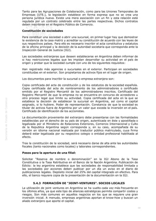  
68
Tanto para las Agrupaciones de Colaboración, como para las Uniones Temporales de
Empresas (UTE.), la legislación establece en forma expresa que no se crea una
persona jurídica nueva. Existe una mera asociación con un fin y esta relación está
regulada por un contrato celebrado entre las partes respectivas. Dichos contratos
deben inscribirse en el Registro Público de Comercio.
Constitución de sociedades
Para constituir una sociedad o abrir una sucursal, en primer lugar hay que demostrar
la existencia de la casa matriz y acreditar su constitución de acuerdo con las leyes de
sus respectivos países. Para ello es necesario inscribir el acta constitutiva y estatutos
de la oficina principal y la decisión de la autoridad societaria que corresponda ante la
Inspección General de Justicia (IGJ).
Las sociedades extranjeras que deseen establecerse en Argentina deben informar de
si hay restricciones legales que les impidan desarrollar su actividad en el país de
origen y probar que la sociedad cumple con uno de los siguientes requisitos:
Han registrado más agencias o sucursales en el exterior. Participan en sociedades
constituidas en el exterior. Son propietarios de activos fijos en el lugar de origen.
Los documentos para inscribir la sucursal o empresa extranjera son:
Copia certificada del acta de constitución y de los estatutos de la sociedad española.
Copia certificada del acta de nombramiento de los administradores o certificado
emitido por el Registro Mercantil de los administradores inscritos. Certificado del
Registro Mercantil de que la empresa no se encuentra en concurso de acreedores u
otro proceso legal que limite su actividad. Copia certificada del acta en la que se
establece la decisión de establecer la sucursal en Argentina, así como el capital
asignado, si lo hubiere. Poder de representación. Constancia de que la sociedad es
titular de activos fuera de Argentina por un valor que exceda la inversión en el país.
Certificado de identificación de los accionistas.
La documentación proveniente del extranjero debe presentarse con las formalidades
establecidas por el derecho de su país de origen, autenticada en éste y apostillada o
legalizada por el Ministerio de Relaciones Exteriores, Comercio Internacional y Culto
de la Republica Argentina según corresponda y, en su caso, acompañada de su
versión en idioma nacional realizada por traductor público matriculado, cuya firma
deberá estar legalizada por su respectivo colegio o entidad profesional habilitada al
efecto.
Tras la constitución de la sociedad, será necesario darse de alta ante las autoridades
fiscales (tanto nacionales como locales) y laborales correspondientes.
Pasos para la apertura de una filial:
Solicitar “Reserva de nombre o denominación” en la IGJ Abono de la Tasa
Constitutiva o la Tasa Retributiva en el Banco de la Nación Argentina. Publicación de
Edicto: la ley argentina establece que las sociedades de responsabilidad limitada y
las sociedades por acciones deben publicar por un día un aviso en el diario de
publicaciones legales. Depósito inicial del 25% del capital integrado en efectivo. Para
ello, el banco requiere copia de la presentación de la documentación en la IGJ.
5.4.3  FORMACIÓN DE "JOINT-VENTURES". SOCIOS LOCALES
La utilización de joint ventures en Argentina se ha vuelto cada vez más frecuente en
los últimos años, ya que este tipo de alianzas estratégicas permite compartir costes y
riesgos. Son más comunes en aquellos negocios en los que se requiere una gran
inversión inicial. A menudo, empresas argentinas aportan el know-how y buscan un
aliado extranjero que aporte el capital.
 