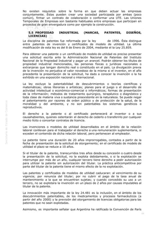  
69
No existen requisitos sobre la forma en que deben actuar las empresas
conjuntamente. Éstas pueden crear una sociedad participada por ambas (poco
común), firmar un contrato de colaboración o conformar una UTE. Las Uniones
Temporales de Empresas son bastante habituales entre empresas que participan en
proyectos de gran envergadura como por ejemplo la construcción.
5.5  PROPIEDAD INDUSTRIAL (MARCAS, PATENTES, DISEÑOS,
LICENCIAS)
La disciplina de patentes fue reformada por la ley           de 1996. Ésta distingue
entre patentes de invención y certificados de modelo de utilidad. La última
modificación de esta ley es del 8 de Enero de 2004, mediante el la Ley 25.859.
Para obtener una patente o un certificado de modelo de utilidad es preciso presentar
una solicitud escrita ante la Administración Nacional de Patentes del Instituto
Nacional de la Propiedad Industrial y pagar un arancel. Podrán obtener los títulos de
propiedad industrial mencionados, las personas físicas o jurídicas nacionales o
extranjeras que tengan domicilio real o constituido en el país. La divulgación previa
de la invención no perjudica el valor novedoso de la misma si el inventor, en el año
precedente la presentación de la solicitud, ha dado a conocer la invención o la ha
exhibido en una exposición nacional o internacional.
La ley excluye la patentabilidad de descubrimientos o teorías científicas y
matemáticas; obras literarias o artísticas; planes para el juego o el desarrollo de
actividad intelectual o económico-comercial o informáticos; formas de presentación
de la información; métodos de tratamiento quirúrgico, terapéutico o diagnóstico y
toda clase de materia viva o sustancia preexistente en la naturaleza. Se puede negar
el patentamiento por razones de orden público y de protección de la salud, de la
moralidad y del ambiente, y no son patentables los sistemas genéticos o
reproductivos.
El derecho a la patente o al certificado pertenecerá al inventor o a sus
causahabientes, quienes ostentarán el derecho de cederlo o transferirlo por cualquier
medio lícito o concertar contratos de licencia.
Las invenciones o modelos de utilidad desarrollados en el ámbito de la relación
laboral conllevan para el trabajador el derecho a una remuneración suplementaria, si
exceden el contenido de dicha relación laboral, pero pertenecen al empleador.
La patente tiene una duración de 20 años improrrogables, contados a partir de la
fecha de presentación de la solicitud de otorgamiento; en el certificado de modelo de
utilidad el plazo se reduce a 10 años.
Si el titular de la patente, transcurridos tres años desde su concesión o cuatro desde
la presentación de la solicitud, no la explota debidamente, o si la explotación se
interrumpe por más de un año, cualquier tercero tiene derecho a pedir autorización
para utilizar la patente sin autorización del titular. La práctica anticompetitiva por
parte del titular de la patente tiene el mismo efecto de la no explotación.
Las patentes y certificados de modelos de utilidad caducaran: al vencimiento de su
vigencia; por renuncia del titular; por no cubrir el pago de la tasa anual de
mantenimiento a la que se encuentran sujetas; y cuando concedido su uso a un
tercero, no se explotara la invención en un plazo de 2 años por causas imputables al
titular de la patente.
La innovación más importante de la ley 24.481 es la inclusión, en el ámbito de los
descubrimientos patentables, de los medicamentos y procesos farmacéuticos (a
partir del año 2000) y la previsión del otorgamiento de licencias obligatorias para las
patentes que no sean explotadas.
Asimismo, es importante señalar que Argentina ha ratificado la Convención de París
 