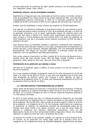  
7
primera generación de miembros de algún pueblo originario. Los principales pueblos
son: Mapuches, Kollas, Toba y Wichí.
Población urbana y de las principales ciudades
Argentina es el segundo país más urbanizado de América Latina y el Caribe, donde el
91% de la población es urbana frente al una media regional del 78%. Las siete áreas
metropolitanas mayores contribuyen al 70% de la actividad económica del país
medida por el PIB y concentran el 50% de los negocios de manufacturas y servicios.
Existen unas 65 localidades y zonas urbanas que superan los 50.000 habitantes.
Con más de 13 millones de habitantes el Gran Buenos Aires (la zona urbana en torno
a la Ciudad de Buenos Aires) concentra el 33% de la población del país, y el 40% de
la actividad económica y es el tercer aglomerado urbano de América Latina por
detrás de Sao Paulo y México D.F. Existen otras importantes zonas urbanas en el
país, aunque a mucha distancia del Gran Buenos Aires. Los datos de población de
2010 mostraron que las 5 principales zonas urbanas concentran el 44% de toda la
población del país:
Gran Buenos Aires (13.028.000) Córdoba (1.330.023), importante zona industrial y
comercial del centro del país. Rosario (1.161.188), principal puerto de exportación de
granos del país y zona industrial. Mendoza (848.660), con una importante actividad
agroindustrial. San Miguel de Tucumán (800.000), la principal ciudad del norte
argentino, con una significativa actividad agroindustrial.
Otra zonas urbanas importantes La Plata (capital de la Provincia de Buenos Aires y
situada cerca del Gran Buenos Aires), Mar del Plata (ciudad turística y puerto
pesquero), Salta, Santa Fe, San Juan, San Luís, Entre Ríos y Neuquén.
Distribución de la población por edades y sexos
Del total de la población según el INDEC, el censo arrojó un 51,3% de mujeres y un
48,7% de hombres.
Por lo que respecta a edades, la población mayor de 65 años representa el 10,2% del
total, y la mayor de 60 años el 14,3%, lo que hace que Argentina sea el tercer país
más envejecido de América Latina, tras Uruguay y Cuba. Además, se nota el
descenso de la población entre 0 y 14 años, que representa actualmente el 25,5% de
la población (frente al 28,3% en 2001).
1.3  PIB PER CAPITA Y DISTRIBUCIÓN DE LA RENTA
Según datos del Ministerio de Economía y Finanzas de la Nación Argentina, el PIB per
capita de Argentina en dólares corrientes en 2012 fue de 11.512 un 5,7% superior al
de 2011. En el primer trimestre de 2013 el PIB per capita de Argentina ascendió a
11.754 dólares corrientes.
En 2013 el Indec publicó que hay 2,2 millones de pobres en Argentina, por otro lado
la UCA estimó que en Argentina hay 11 millones de pobres lo que supone el 26,9%
de la población. Pare el año 2011 estos niveles se situaron según el Indec en el 6,5%
de la población y la indigencia en el 1,7%. Sin embargo, debe tenerse en cuenta que
al subestimar la inflación, se subestiman también las necesidades reales de las
familias para hacer frente a los gastos mínimos, por lo que las cifras reales de
pobreza e indigencia son mayores. Mediciones alternativas, como los del
Observatorio Social de la UCA (Universidad Católica Argentina) indican otra realidad
diferente: la indigencia sería del 5,4% y la pobreza del 21,9%.
La pobreza ha crecido en las grandes ciudades, en especial en el Gran Buenos Aires.
En cambio, se ha producido una fuerte caída tanto de la pobreza como de la
indigencia en las ciudades de menos de 500.000 habitantes, especialmente del Norte
 