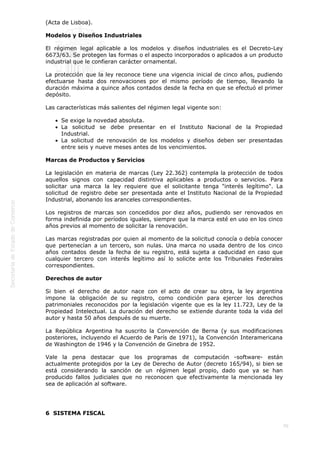  
70
(Acta de Lisboa).
Modelos y Diseños Industriales
El régimen legal aplicable a los modelos y diseños industriales es el Decreto-Ley
6673/63. Se protegen las formas o el aspecto incorporados o aplicados a un producto
industrial que le confieran carácter ornamental.
La protección que la ley reconoce tiene una vigencia inicial de cinco años, pudiendo
efectuarse hasta dos renovaciones por el mismo período de tiempo, llevando la
duración máxima a quince años contados desde la fecha en que se efectuó el primer
depósito.
Las características más salientes del régimen legal vigente son:
Se exige la novedad absoluta.
La solicitud se debe presentar en el Instituto Nacional de la Propiedad
Industrial.
La solicitud de renovación de los modelos y diseños deben ser presentadas
entre seis y nueve meses antes de los vencimientos.
Marcas de Productos y Servicios
La legislación en materia de marcas (Ley 22.362) contempla la protección de todos
aquellos signos con capacidad distintiva aplicables a productos o servicios. Para
solicitar una marca la ley requiere que el solicitante tenga "interés legítimo". La
solicitud de registro debe ser presentada ante el Instituto Nacional de la Propiedad
Industrial, abonando los aranceles correspondientes.
Los registros de marcas son concedidos por diez años, pudiendo ser renovados en
forma indefinida por períodos iguales, siempre que la marca esté en uso en los cinco
años previos al momento de solicitar la renovación.
Las marcas registradas por quien al momento de la solicitud conocía o debía conocer
que pertenecían a un tercero, son nulas. Una marca no usada dentro de los cinco
años contados desde la fecha de su registro, está sujeta a caducidad en caso que
cualquier tercero con interés legítimo así lo solicite ante los Tribunales Federales
correspondientes.
Derechos de autor
Si bien el derecho de autor nace con el acto de crear su obra, la ley argentina
impone la obligación de su registro, como condición para ejercer los derechos
patrimoniales reconocidos por la legislación vigente que es la ley 11.723, Ley de la
Propiedad Intelectual. La duración del derecho se extiende durante toda la vida del
autor y hasta 50 años después de su muerte.
La República Argentina ha suscrito la Convención de Berna (y sus modificaciones
posteriores, incluyendo el Acuerdo de París de 1971), la Convención Interamericana
de Washington de 1946 y la Convención de Ginebra de 1952.
Vale la pena destacar que los programas de computación -software- están
actualmente protegidos por la Ley de Derecho de Autor (decreto 165/94), si bien se
está considerando la sanción de un régimen legal propio, dado que ya se han
producido fallos judiciales que no reconocen que efectivamente la mencionada ley
sea de aplicación al software.
6  SISTEMA FISCAL
 