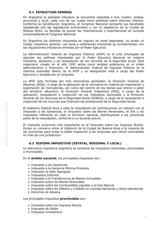  
71
6.1  ESTRUCTURA GENERAL
En Argentina la potestad tributaria se encuentra repartida a tres niveles: estatal,
provincial y local, cada uno de los cuales tiene potestad sobre distintos tributos.
Conforme la Constitución Argentina, el Congreso Nacional comparte sus facultades
legislativas con las legislaturas provinciales y con la legislatura de la Ciudad de
Buenos Aires. La facultad de gravar las importaciones y exportaciones se concede
exclusivamente al Congreso Nacional.
En Argentina los distintos impuestos se regulan en leyes separadas, no existe un
código impositivo general. Las leyes y ordenanzas tributarias se complementan con
las regulaciones tributarias emitidas por el Poder Ejecutivo.
La Administración Federal de Ingresos Públicos (AFIP) es el ente encargado de
ejecutar las políticas impulsadas por el Poder Ejecutivo Nacional en materia
tributaria, aduanera y de recaudación de los recursos de la seguridad social. Este
organismo creado en el año 1997 actúa como entidad autárquica en el orden
administrativo y financiero. El Administrador Federal de Ingresos Públicos es la
máxima autoridad dentro de la AFIP y su designación está a cargo del Poder
Ejecutivo y avalada por el Congreso.
La AFIP esta formada por tres direcciones generales: la Dirección General de
Aduanas (DGA), a cargo de la aplicación de la normativa en materia de importación y
exportación de mercaderías, así como del control de los bienes que entran o salen
del territorio aduanero; la Dirección General Impositiva (DGI), a cargo de la
aplicación, recaudación e inspección de los impuestos nacionales y la Dirección
General de los Recursos de la Seguridad Social (DGRSS), a cargo de la recaudación e
inspección de los recursos que financian las prestaciones de la Seguridad Social.
El Gobierno Federal lleva a cabo la recaudación de contribuciones en relación con el
Impuesto a las Ganancias, el Impuesto sobre los Bienes Personales, el IVA y los
impuestos indirectos en todo el territorio nacional, distribuyendo a las provincias
parte de la recaudación, conforme a un acuerdo previo.
El impuesto provincial más importante es el Impuesto sobre los Ingresos Brutos.
Existe un convenio entre el Gobierno de la Ciudad de Buenos Aires y la mayoría de
las provincias para evitar la doble imposición a las empresas que tienen actividades
en más de una jurisdicción.
6.2  SISTEMA IMPOSITIVO (ESTATAL, REGIONAL Y LOCAL)
La estructura impositiva argentina se compone de impuestos nacionales, provinciales
y municipales.
En el ámbito nacional, los principales impuestos son:
Impuesto a las Ganancias
Impuesto a la Ganancia Mínima Presunta
Impuesto al Valor Agregado
Impuestos Internos
Impuesto a la Transferencia de Bienes Inmuebles
Impuesto sobre los Bienes Personales
Impuesto sobre los Combustibles Líquidos y el Gas Natural
Impuesto sobre los Débitos y Créditos en cuentas bancarias y otras operatorias
Derechos de Aduana
Los principales impuestos provinciales son:
Impuesto sobre los Ingresos Brutos
Impuesto de Sellos
Impuesto Inmobiliario
 