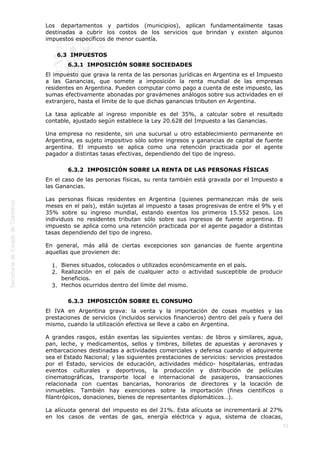  
72
Los departamentos y partidos (municipios), aplican fundamentalmente tasas
destinadas a cubrir los costos de los servicios que brindan y existen algunos
impuestos específicos de menor cuantía.
6.3  IMPUESTOS
6.3.1  IMPOSICIÓN SOBRE SOCIEDADES
El impuesto que grava la renta de las personas jurídicas en Argentina es el Impuesto
a las Ganancias, que somete a imposición la renta mundial de las empresas
residentes en Argentina. Pueden computar como pago a cuenta de este impuesto, las
sumas efectivamente abonadas por gravámenes análogos sobre sus actividades en el
extranjero, hasta el límite de lo que dichas ganancias tributen en Argentina.
La tasa aplicable al ingreso imponible es del 35%, a calcular sobre el resultado
contable, ajustado según establece la Ley 20.628 del Impuesto a las Ganancias.
Una empresa no residente, sin una sucursal u otro establecimiento permanente en
Argentina, es sujeto impositivo sólo sobre ingresos y ganancias de capital de fuente
argentina. El impuesto se aplica como una retención practicada por el agente
pagador a distintas tasas efectivas, dependiendo del tipo de ingreso.
6.3.2  IMPOSICIÓN SOBRE LA RENTA DE LAS PERSONAS FÍSICAS
En el caso de las personas físicas, su renta también está gravada por el Impuesto a
las Ganancias.
Las personas físicas residentes en Argentina (quienes permanezcan más de seis
meses en el país), están sujetas al impuesto a tasas progresivas de entre el 9% y el
35% sobre su ingreso mundial, estando exentos los primeros 15.552 pesos. Los
individuos no residentes tributan sólo sobre sus ingresos de fuente argentina. El
impuesto se aplica como una retención practicada por el agente pagador a distintas
tasas dependiendo del tipo de ingreso.
En general, más allá de ciertas excepciones son ganancias de fuente argentina
aquellas que provienen de:
Bienes situados, colocados o utilizados económicamente en el país.1.
Realización en el país de cualquier acto o actividad susceptible de producir2.
beneficios.
Hechos ocurridos dentro del límite del mismo. 3.
6.3.3  IMPOSICIÓN SOBRE EL CONSUMO
El IVA en Argentina grava: la venta y la importación de cosas muebles y las
prestaciones de servicios (incluidos servicios financieros) dentro del país y fuera del
mismo, cuando la utilización efectiva se lleve a cabo en Argentina.
A grandes rasgos, están exentas las siguientes ventas: de libros y similares, agua,
pan, leche, y medicamentos, sellos y timbres, billetes de apuestas y aeronaves y
embarcaciones destinadas a actividades comerciales y defensa cuando el adquirente
sea el Estado Nacional; y las siguientes prestaciones de servicios: servicios prestados
por el Estado, servicios de educación, actividades médico- hospitalarias, entradas
eventos culturales y deportivos, la producción y distribución de películas
cinematográficas, transporte local e internacional de pasajeros, transacciones
relacionada con cuentas bancarias, honorarios de directores y la locación de
inmuebles. También hay exenciones sobre la importación (fines científicos o
filantrópicos, donaciones, bienes de representantes diplomáticos…).
La alícuota general del impuesto es del 21%. Esta alícuota se incrementará al 27%
en los casos de ventas de gas, energía eléctrica y agua, sistema de cloacas,
 