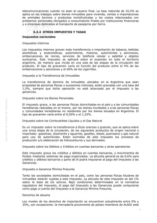  
73
telecomunicaciones cuando no sean al usuario final. La tasa reducida de 10,5% se
aplica en los trabajos sobre bienes inmuebles para vivienda, ventas e importaciones
de animales bovinos y productos hortofrutícolas y los costos relacionados con
préstamos personales otorgados a consumidores finales por instituciones financieras
y a empresas dedicadas al transporte de pasajeros por tierra.
6.3.4  OTROS IMPUESTOS Y TASAS
Impuestos nacionales
Impuestos Internos
Los impuestos internos gravan toda transferencia o importación de tabacos, bebidas
alcohólicas y analcohólicas, automotores, motores, automóviles y aeronaves,
embarcaciones de recreo, servicios de telefonía celular y satelital y objetos
suntuarios. Este impuesto se aplicará sobre el expendio en todo el territorio
argentino, de manera que incida en una sola de las etapas de la circulación del
producto. El tipo de gravamen varía en función del producto entre el 4% de las
embarcaciones y aeronaves y el 60% de los cigarrillos.
Impuesto a la Transferencia de Inmuebles
La transferencia de dominio de inmuebles ubicados en la Argentina que sean
propiedad de personas físicas o sucesiones indivisas, están gravadas con una tasa del
1,5%, siempre que dicha operación no esté alcanzada por el impuesto a las
ganancias.
Impuesto sobre los Bienes Personales
El impuesto grava, a las personas físicas domiciliadas en el país y a las comunidades
hereditarias radicadas en el mismo, por los bienes mundiales y a las personas físicas
y comunidades hereditarias no residentes por los bienes situados en Argentina. El
tipo de gravamen varía entre el 0,50% y el 1,25%.
Impuesto sobre los Combustibles Líquidos y el Gas Natural
Es un impuesto sobre la transferencia a título oneroso o gratuito, que se aplica sobre
una única etapa de la circulación, de los siguientes productos de origen nacional o
importado: gasolinas, disolvente y aguarrás, gasóleo, diesel, queroseno y gas natural
para uso de automóviles. Están eximidos de este impuesto los procesos de
producción y/o elaboración de hidrocarburos y sus derivados.
Impuesto sobre los Débitos y Créditos en cuentas bancarias y otras operatorias
Este impuesto grava los créditos y débitos en cuentas bancarias, y movimientos de
fondos mediante sistemas de pago organizados. La alícuota general es de 0,6% para
créditos y débitos bancarios y parte de él podrá imputarse al pago del Impuesto a las
Ganancias.
Impuesto a Ganancia Mínima Presunta
Tanto las sociedades domiciliadas en el país, como las personas físicas titulares de
inmuebles estarán sujetas a este impuesto. La alícuota de este impuesto es del 1%
sobre la base de los activos. Bajo condiciones determinadas en la normativa
reguladora del impuesto, el pago del Impuesto a las Ganancias puede computarse
como pago a cuenta del Impuesto a la Ganancia Mínima Presunta.
Derechos de aduana
Los niveles de los derechos de importación se encuentran actualmente entre 0% y
35%, con excepciones: la mercadería proveniente de países miembros de ALADI está
 