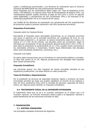  
74
sujeta a preferencias porcentuales y los derechos de importación para el comercio
intrazona del MERCOSUR han sido prácticamente eliminados.
Otros impuestos que los importadores deben pagar son: Tasa de Estadística (0.5%
hasta 1.750 dólares) y en algunos casos Tasa de Comprobación de Destino (2%). Las
importaciones estarán sujetas asimismo al pago de IVA (21% o 10.5% en algunos
casos especiales), y percepciones de IVA (usualmente 10%) y de Impuesto al las
Ganancias (usualmente 3% en la mayoría de los casos).
Los niveles de los derechos de exportación son actualmente del 5% (exportaciones
de productos sujetos a proceso industrial) o del 20% (productos primarios).
Impuestos Provinciales
Impuesto sobre los Ingresos Brutos
Equivalente al Impuesto sobre Actividades Económicas, es un impuesto provincial
que grava el ejercicio de la actividad económica con propósitos de lucro en una
determinada jurisdicción y, en general, se calcula únicamente sobre las ventas y no
supera el 3 ó 3.5% de las mismas. Las alícuotas varían por jurisdicción, según la
actividad que corresponda. El tipo de gravamen general oscila entre 2.5% y 3.5%, la
tasa sobre la producción es generalmente de un 1.5% y pueden existir exenciones a
las actividades primarias e industriales. Existen tasas diferenciales más elevadas
sobre otras actividades (préstamos, comisiones, etc.).
Impuesto a los Sellos
Se aplica sobre transacciones que se formalicen en instrumentos públicos y privados.
La tasa más común es el 1%. Algunas jurisdicciones han derogado este impuesto
para ciertas transacciones.
Impuesto Inmobiliario
Las provincias gravan con este impuesto los bienes inmuebles ubicados en sus
respectivas jurisdicciones. Las tasas difieren en cada jurisdicción.
Tasas de Partidos y Departamentos
Por la prestación de servicios de seguridad industrial, higiene y similares, los fiscos
municipales perciben las tasas que pueden establecer en función de los ingresos o
bien de otros parámetros fijos como la cantidad de personal, capacidad de fuerza
motriz, etc. Algunos tienen también un Impuesto Inmobiliario.
6.4  TRATAMIENTO FISCAL DE LA INVERSIÓN EXTRANJERA
El tratamiento fiscal que se da a la inversión extranjera es el mismo que a la
inversión nacional. La inversión extranjera estará sujeta a la legislación nacional y
podrá beneficiarse de las exenciones previstas en ésta.
7  FINANCIACIÓN
7.1  SISTEMA FINANCIERO
Las principales entidades financieras de Argentina:
 
 