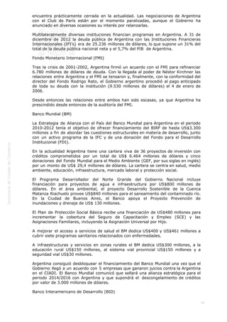  
76
encuentra prácticamente cerrada en la actualidad. Las negociaciones de Argentina
con el Club de París están por el momento paralizadas, aunque el Gobierno ha
anunciado en diversas ocasiones su interés por relanzarlas.
Multilateralmente diversas instituciones financian programas en Argentina. A 31 de
diciembre de 2012 la deuda pública de Argentina con las Instituciones Financieras
Internacionales (IFI’s) era de 25.236 millones de dólares, lo que supone un 31% del
total de la deuda pública nacional neta y el 5,7% del PIB  de Argentina.
Fondo Monetario Internacional (FMI)
Tras la crisis de 2001-2002, Argentina firmó un acuerdo con el FMI para refinanciar
6.780 millones de dólares de deuda. Con la llegada al poder de Néstor Kirchner las
relaciones entre Argentina y el FMI se tensaron y, finalmente, con la conformidad del
director del Fondo Rodrigo Rato, el Gobierno argentino procedió al pago anticipado
de toda su deuda con la institución (9.530 millones de dólares) el 4 de enero de
2006.
Desde entonces las relaciones entre ambos han sido escasas, ya que Argentina ha
prescindido desde entonces de la auditoría del FMI.
Banco Mundial (BM)
La Estrategia de Alianza con el País del Banco Mundial para Argentina en el periodo
2010-2012 tenía el objetivo de ofrecer financiamiento del BIRF de hasta US$3.300
millones a fin de abordar las cuestiones estructurales en materia de desarrollo, junto
con un activo programa de la IFC y de una donación del Fondo para el Desarrollo
Institucional (FDI).
En la actualidad Argentina tiene una cartera viva de 36 proyectos de inversión con
créditos comprometidos por un total de US$ 6.464 millones de dólares y cinco
donaciones del Fondo Mundial para el Medio Ambiente (GEF, por sus siglas en inglés)
por un monto de US$ 29,4 millones de dólares. La cartera se centra en salud, medio
ambiente, educación, infraestructura, mercado laboral y protección social.          
El Programa Desarrollador del Norte Grande del Gobierno Nacional incluye
financiación para proyectos de agua e infraestructura por US$800 millones de
dólares. En el área ambiental, el proyecto Desarrollo Sostenible de la Cuenca
Matanza Riachuelo provee US$840 millones para el saneamiento del contaminado río.
En la Ciudad de Buenos Aires, el Banco apoya el Proyecto Prevención de
inundaciones y drenaje de US$ 130 millones.
El Plan de Protección Social Básica recibe una financiación de US$480 millones para
incrementar la cobertura del Seguro de Capacitación y Empleo (SCE) y las
Asignaciones Familiares, incluyendo la Asignación Universal por Hijo.
A mejorar el acceso a servicios de salud el BM dedica US$400 y US$461 millones a
cubrir siete programas sanitarios relacionados con enfermedades.
A infraestructuras y servicios en zonas rurales el BM dedica US$300 millones, a la
educación rural US$150 millones, al sistema vial provincial US$150 millones y a
seguridad vial US$30 millones.
Argentina consiguió desbloquear el financiamiento del Banco Mundial una vez que el
Gobierno llegó a un acuerdo con 5 empresas que ganaron juicios contra la Argentina
en el CIADI. El Banco Mundial comunicó que sellará una alianza estratégica para el
periodo 2014/2016 con Argentina y que supondrá el  descongelamiento de créditos
por valor de 3.000 millones de dólares.
Banco Interamericano de Desarrollo (BID)
 