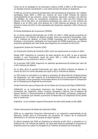  
77
Como ya se ha señalado en el comentario relativo al BM, el BID y el BM actúan con
un elevado nivel de coordinación y una cierta división de tareas en Argentina.
El BID es uno de los mayores prestamistas internacionales de Argentina, con créditos
aprobados entre 2003 y 2009 por importe de unos 9.600 millones de dólares
(principalmente en los sectores: social, transporte, educación, energía y de reforma
del Estado). En 2010 se concedieron préstamos por valor de1.012 millones de
dólares. En el año 2011 se concedieron préstamos por valor de 1.316 millones de
dólares y en el 2012 esta cifra alcanzó los 1.396 millones de dólares. En los seis
primeros meses de 2013 la cifra aprobada para Argentina ascendió a 582 millones de
dólares.         
El Fondo Multilateral de Inversiones (FOMIN)
Es un fondo especial administrado por el BID. En 2007 y 2008 aprobó proyectos en
Argentina por 10 millones de dólares anuales. Entre los proyectos financiados, está,
con 5 millones de dólares, el fondo PYMAR impulsado por la fundación española
Empresa y Crecimiento, destinado a la financiación de PYMES argentinas. Los últimos
proyectos aprobados por este fondo para Argentina se remontan al año 2011.
Corporación Andina de Fomento (CAF)
La Corporación Andina de Fomento (CAF) inició sus operaciones en el país en 2001.
Desde 2007 Argentina es miembro de pleno derecho de la CAF, lo que le permite
acceder a una financiación anual de entre 900 y 1.000 millones de dólares
(ampliables en los próximos 5 años a 1.500).
En el periodo 2007-2001 Argentina ha obtenido aprobaciones de fondos por valor de
4.251 millones de dólares.
En el años 2012 se aprobó financiación por valor de 646,6 millones de dólares. A
marzo de 2013 el monto aprobado era igual a 452,5 millones de dólares.
La CAF centra su actividad en el apoyo a proyectos de desarrollo de infraestructuras
de integración, con alto impacto en el fortalecimiento de la competitividad del país.
Ha financiado varios proyectos enmarcados dentro de la Iniciativa para la Integración
de la Infraestructura Regional Suramericana.
Fondo Financiero para el Desarrollo de los Países de la Cuenca del Plata (FONPLATA)
FONPLATA es el componente financiero del Tratado de la Cuenca del Plata,
constituido por Argentina, Brasil, Uruguay, Paraguay y Bolivia, con el objetivo de
apoyar técnica y financieramente la realización de estudios, proyectos, programas,
obras e iniciativas que tiendan a promover el desarrollo y la integración de los países
que lo conforman.
Argentina  no ha recibido ninguna financiación de este fondo desde el año 2006.
 
Fondo Internacional de Desarrollo Agrícola (FIDA)
FIDA es un organismo financiero internacional y un organismo especializado de las
Naciones Unidas para la financiación de proyectos de mejora de la producción
alimentaria y la nutrición de grupos de bajos ingresos.
El último proyecto del FIDA en Argentina se remonta al año 2011 y consistió en un
préstamo de 7,8 millones de dólares. En total este fondo ha aprobado 6 proyectos en
Argentina para los cuales ha otorgado 91,8 millones de dólares de financiación.
 