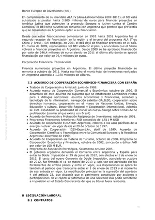  
78
Banco Europeo de Inversiones (BEI)
En cumplimiento de su mandato ALA IV (Asia-Latinoamérica 2007-2013), el BEI está
autorizado a prestar hasta 3.800 millones de euros para financiar proyectos en
América Latina que potencien la presencia Europea o luchen contra el Cambio
Climático. El BEI tiene suscrito un convenio con Argentina que permite que proyectos
que se desarrollen en Argentina opten a su financiación.
Desde que estas financiaciones comenzaron en 1993 hasta 2001 Argentina fue el
segundo receptor de financiación en la región y el tercero del programa ALA (Tras
China y Brasil). Sin embargo, en 2001 el BEI dejó de financiar proyectos en el país.
En marzo de 2009, responsables del BEI visitaron el país, y anunciaron que el Banco
volverá a financiar proyectos en Argentina. Desde 2009 se ha aprobado financiación
por valor de 246,4 millones de euros siendo en 2011 el último año donde se aprobó
financiación por valor de 76,4 millones de euros.
Corporación Financiera Internacional
Financia numerosos proyectos en Argentina. El último proyecto financiado se
remonta a octubre de 2011. Hasta esa fecha el monto total de inversiones realizadas
en Argentina ascendía a 1.370 millones de dólares.
7.3  ACUERDO DE COOPERACIÓN ECONÓMICO-FINANCIERA CON ESPAÑA
Tratado de Cooperación y Amistad: junio de 1988.
Acuerdo marco de Cooperación Comercial y Económica: octubre de 1990. El
desarrollo de este acuerdo ha supuesto que se establezcan Comisiones Mixtas
para 9 diálogos sectoriales: asuntos económicos y financieros, sociedad y
tecnología de la información, navegación satelital-GALILEO, cooperación sobre
derechos humanos, cooperación en el marco de Naciones Unidas, Energía,
Educación y cultura, Desarrollo Regional y Cooperación Internacional. Además
se está estudiando la posibilidad de iniciar un nuevo diálogo sobre temas de no
proliferación (similar al que existe con Brasil).
Acuerdo de Promoción y Protección Recíproca de Inversiones: octubre de 1991.
Programas Financieros Anteriores: FAD concedido de 1.511 M USD
Acuerdo de cooperación EURATOM-Argentina, relativo a los usos pacíficos de la
energía nuclear: en vigor desde el 29 de octubre de 1997.
Acuerdo de Cooperación ICEX-Export.Ar, abril de 1999. Acuerdo de
Cooperación Científica y Tecnológica entre la Comunidad Europea y la República
Argentina: diciembre de 1999.
Acuerdo de Cooperación en materia de Turismo, octubre de 2000. Programa de
Cooperación Económica y Financiera, octubre de 2002, concesión créditos FAD
por valor de 100 M EUR.
Programa de Asociación Estratégica, Salamanca octubre 2005. 
El gobierno argentino denunció el Convenio entre Argentina y España para
evitar la Doble Imposición el 29 de junio de 2012, con efectos el 1 de enero de
2013. El texto del nuevo Convenio de Doble Imposición, acordado en octubre
de 2012, fue firmado el 11 de marzo de 2013 y, una vez sea aprobado por los
Parlamentos de ambos países y entre en vigor, sus disposiciones se aplicarán
también al periodo que transcurra entre el 1 de enero de 2013 y el momento
de esa entrada en vigor. La modificación principal es la supresión del apartado
4 del artículo 22, que disponía que el patrimonio constituido por acciones o
participaciones en el capital o patrimonio de una sociedad sólo podía someterse
a imposición en el Estado Contratante del que su titular fuera residente.
8  LEGISLACIÓN LABORAL
8.1  CONTRATOS
 
