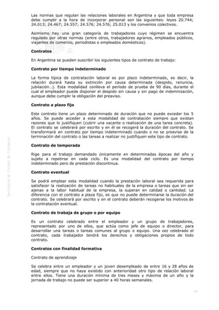  
79
Las normas que regulan las relaciones laborales en Argentina y que toda empresa
debe cumplir a la hora de incorporar personal son las siguientes: leyes 20.744;
24.013; 24.467; 24.557; 24.576; 24.576; 25.013 y los convenios colectivos.
Asimismo hay una gran categoría de trabajadores cuyo régimen se encuentra
regulado por otras normas (entre otros, trabajadores agrarios, empleados públicos,
viajantes de comercio, periodistas o empleados domésticos).
Contratos
En Argentina se pueden suscribir los siguientes tipos de contrato de trabajo:
Contrato por tiempo indeterminado
La forma típica de contratación laboral es por plazo indeterminado, es decir, la
relación durará hasta su extinción por causa determinada (despido, renuncia,
jubilación…). Esta modalidad conlleva el período de prueba de 90 días, durante el
cual el empleador puede disponer el despido sin causa y sin pago de indemnización,
aunque debe cumplir la obligación del preaviso.
Contrato a plazo fijo
Este contrato tiene un plazo determinado de duración que no puede exceder los 5
años. Se puede acceder a esta modalidad de contratación siempre que existan
razones que lo justifiquen (cubrir una vacante o realización de una tarea concreta).
El contrato se celebrará por escrito y en él se recogerá la duración del contrato. Se
transformará en contrato por tiempo indeterminado cuando o no se preavise de la
terminación del contrato o las tareas a realizar no justifiquen este tipo de contrato.
Contrato de temporada
Rige para el trabajo demandado únicamente en determinadas épocas del año y
sujeto a repetirse en cada ciclo. Es una modalidad del contrato por tiempo
indeterminado pero de prestación discontinua.
Contrato eventual
Se podrá emplear esta modalidad cuando la prestación laboral sea requerida para
satisfacer la realización de tareas no habituales de la empresa o tareas que sin ser
ajenas a la labor habitual de la empresa, la superan en calidad o cantidad. La
diferencia con el contrato a plaza fijo, es que no puede determinarse la duración del
contrato. Se celebrará por escrito y en el contrato deberán recogerse los motivos de
la contratación eventual.
Contrato de trabaja de grupo o por equipo
Es un contrato celebrado entre el empleador y un grupo de trabajadores,
representado por uno de ellos, que actúa como jefe de equipo o director, para
desarrollar una tareas o tareas comunes al grupo o equipo. Una vez celebrado el
contrato, cada trabajador tendrá los derechos y obligaciones propios de todo
contrato.
Contratos con finalidad formativa
Contrato de aprendizaje
Se celebra entre un empleador y un joven desempleado de entre 16 y 28 años de
edad, siempre que no haya existido con anterioridad otro tipo de relación laboral
entre ellos. Tiene una duración mínima de tres meses y máxima de un año y la
jornada de trabajo no puede ser superior a 40 horas semanales.
 