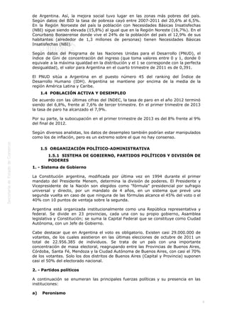  
8
de Argentina. Así, la mejora social tuvo lugar en las zonas más pobres del país.
Según datos del BID la tasa de pobreza cayó entre 2007-2011 del 20,6% al 6,5%.
En la Región Noroeste del país la población con Necesidades Básicas Insatisfechas
(NBI) sigue siendo elevada (15,8%) al igual que en la Región Noreste (16,7%). En el
Conurbano Bonaerense donde vive el 24% de la población del país el 12,9% de sus
habitantes (alrededor de 1,3 millones de personas) tienen Necesidades Básicas
Insatisfechas (NBI).
Según datos del Programa de las Naciones Unidas para el Desarrollo (PNUD), el
índice de Gini de concentración del ingreso (que toma valores entre 0 y 1, donde 0
equivale a la máxima igualdad en la distribución y el 1 se corresponde con la perfecta
desigualdad), el valor para Argentina en el cuarto trimestre de 2011 es de 0,391.
El PNUD sitúa a Argentina en el puesto número 45 del ranking del Índice de
Desarrollo Humano (IDH). Argentina se mantiene por encima de la media de la
región América Latina y Caribe.
1.4  POBLACIÓN ACTIVA Y DESEMPLEO
De acuerdo con las últimas cifras del INDEC, la tasa de paro en el año 2012 terminó
siendo del 6,8%, frente al 7,6% de tercer trimestre. En el primer trimestre de 2013
la tasa de paro ha alcanzado el 7,9%.
Por su parte, la subocupación en el primer trimestre de 2013 es del 8% frente al 9%
del final de 2012.
Según diversos analistas, los datos de desempleo también podrían estar manipulados
como los de inflación, pero es un extremo sobre el que no hay consenso.
1.5  ORGANIZACIÓN POLÍTICO-ADMINISTRATIVA
1.5.1  SISTEMA DE GOBIERNO, PARTIDOS POLÍTICOS Y DIVISIÓN DE
PODERES
1. - Sistema de Gobierno
La Constitución argentina, modificada por última vez en 1994 durante el primer
mandato del Presidente Menem, determina la división de poderes. El Presidente y
Vicepresidente de la Nación son elegidos como "fórmula" presidencial por sufragio
universal y directo, por un mandato de 4 años, en un sistema que prevé una
segunda vuelta en caso de que ninguna de las fórmulas alcance el 45% del voto o el
40% con 10 puntos de ventaja sobre la segunda.
Argentina está organizada institucionalmente como una República representativa y
federal. Se divide en 23 provincias, cada una con su propio gobierno, Asamblea
legislativa y Constitución; se suma la Capital Federal que se constituye como Ciudad
Autónoma, con un Jefe de Gobierno.
Cabe destacar que en Argentina el voto es obligatorio. Existen casi 29.000.000 de
votantes, de los cuales asistieron en las últimas elecciones de octubre de 2011 un
total de 22.956.385 de individuos. Se trata de un país con una importante
concentración de masa electoral, reagrupando entre las Provincias de Buenos Aires,
Córdoba, Santa Fé, Mendoza y la Ciudad Autónoma de Buenos Aires, con casi el 70%
de los votantes. Solo los dos distritos de Buenos Aires (Capital y Provincia) suponen
casi el 50% del electorado nacional.
2. - Partidos políticos
A continuación se enumeran las principales fuerzas políticas y su presencia en las
instituciones:
a)    Peronismo
 