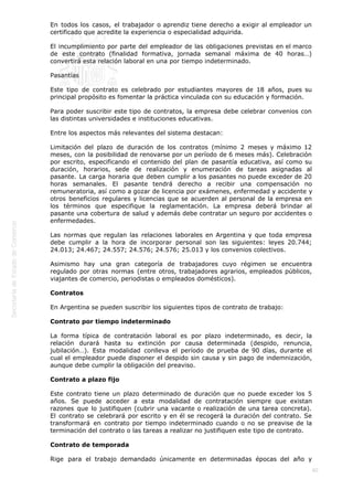  
80
En todos los casos, el trabajador o aprendiz tiene derecho a exigir al empleador un
certificado que acredite la experiencia o especialidad adquirida.
El incumplimiento por parte del empleador de las obligaciones previstas en el marco
de este contrato (finalidad formativa, jornada semanal máxima de 40 horas…)
convertirá esta relación laboral en una por tiempo indeterminado.
Pasantías
Este tipo de contrato es celebrado por estudiantes mayores de 18 años, pues su
principal propósito es fomentar la práctica vinculada con su educación y formación.
Para poder suscribir este tipo de contratos, la empresa debe celebrar convenios con
las distintas universidades e instituciones educativas.
Entre los aspectos más relevantes del sistema destacan:
Limitación del plazo de duración de los contratos (mínimo 2 meses y máximo 12
meses, con la posibilidad de renovarse por un período de 6 meses más). Celebración
por escrito, especificando el contenido del plan de pasantía educativa, así como su
duración, horarios, sede de realización y enumeración de tareas asignadas al
pasante. La carga horaria que deben cumplir a los pasantes no puede exceder de 20
horas semanales. El pasante tendrá derecho a recibir una compensación no
remuneratoria, así como a gozar de licencia por exámenes, enfermedad y accidente y
otros beneficios regulares y licencias que se acuerden al personal de la empresa en
los términos que especifique la reglamentación. La empresa deberá brindar al
pasante una cobertura de salud y además debe contratar un seguro por accidentes o
enfermedades. 
Las normas que regulan las relaciones laborales en Argentina y que toda empresa
debe cumplir a la hora de incorporar personal son las siguientes: leyes 20.744;
24.013; 24.467; 24.557; 24.576; 24.576; 25.013 y los convenios colectivos.
Asimismo hay una gran categoría de trabajadores cuyo régimen se encuentra
regulado por otras normas (entre otros, trabajadores agrarios, empleados públicos,
viajantes de comercio, periodistas o empleados domésticos).
Contratos
En Argentina se pueden suscribir los siguientes tipos de contrato de trabajo:
Contrato por tiempo indeterminado
La forma típica de contratación laboral es por plazo indeterminado, es decir, la
relación durará hasta su extinción por causa determinada (despido, renuncia,
jubilación…). Esta modalidad conlleva el período de prueba de 90 días, durante el
cual el empleador puede disponer el despido sin causa y sin pago de indemnización,
aunque debe cumplir la obligación del preaviso.
Contrato a plazo fijo
Este contrato tiene un plazo determinado de duración que no puede exceder los 5
años. Se puede acceder a esta modalidad de contratación siempre que existan
razones que lo justifiquen (cubrir una vacante o realización de una tarea concreta).
El contrato se celebrará por escrito y en él se recogerá la duración del contrato. Se
transformará en contrato por tiempo indeterminado cuando o no se preavise de la
terminación del contrato o las tareas a realizar no justifiquen este tipo de contrato.
Contrato de temporada
Rige para el trabajo demandado únicamente en determinadas épocas del año y
 