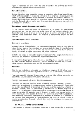  
81
sujeto a repetirse en cada ciclo. Es una modalidad del contrato por tiempo
indeterminado pero de prestación discontinua.
Contrato eventual
Se podrá emplear esta modalidad cuando la prestación laboral sea requerida para
satisfacer la realización de tareas no habituales de la empresa o tareas que sin ser
ajenas a la labor habitual de la empresa, la superan en calidad o cantidad. La
diferencia con el contrato a plaza fijo, es que no puede determinarse la duración del
contrato. Se celebrará por escrito y en el contrato deberán recogerse los motivos de
la contratación eventual.
Contrato de trabaja de grupo o por equipo
Es un contrato celebrado entre el empleador y un grupo de trabajadores,
representado por uno de ellos, que actúa como jefe de equipo o director, para
desarrollar una tareas o tareas comunes al grupo o equipo. Una vez celebrado el
contrato, cada trabajador tendrá los derechos y obligaciones propios de todo
contrato.
Contratos con finalidad formativa
Contrato de aprendizaje
Se celebra entre un empleador y un joven desempleado de entre 16 y 28 años de
edad, siempre que no haya existido con anterioridad otro tipo de relación laboral
entre ellos. Tiene una duración mínima de tres meses y máxima de un año y la
jornada de trabajo no puede ser superior a 40 horas semanales.
En todos los casos, el trabajador o aprendiz tiene derecho a exigir al empleador un
certificado que acredite la experiencia o especialidad adquirida.
El incumplimiento por parte del empleador de las obligaciones previstas en el marco
de este contrato (finalidad formativa, jornada semanal máxima de 40 horas…)
convertirá esta relación laboral en una por tiempo indeterminado.
Pasantías
Este tipo de contrato es celebrado por estudiantes mayores de 18 años, pues su
principal propósito es fomentar la práctica vinculada con su educación y formación.
Para poder suscribir este tipo de contratos, la empresa debe celebrar convenios con
las distintas universidades e instituciones educativas.
Entre los aspectos más relevantes del sistema destacan:
Limitación del plazo de duración de los contratos (mínimo 2 meses y máximo 12
meses, con la posibilidad de renovarse por un período de 6 meses más). Celebración
por escrito, especificando el contenido del plan de pasantía educativa, así como su
duración, horarios, sede de realización y enumeración de tareas asignadas al
pasante. La carga horaria que deben cumplir a los pasantes no puede exceder de 20
horas semanales. El pasante tendrá derecho a recibir una compensación no
remuneratoria, así como a gozar de licencia por exámenes, enfermedad y accidente y
otros beneficios regulares y licencias que se acuerden al personal de la empresa en
los términos que especifique la reglamentación. La empresa deberá brindar al
pasante una cobertura de salud y además debe contratar un seguro por accidentes o
enfermedades.
8.2  TRABAJADORES EXTRANJEROS
La entrada en el país para ciudadanos españoles es libre, presentado el pasaporte.
 