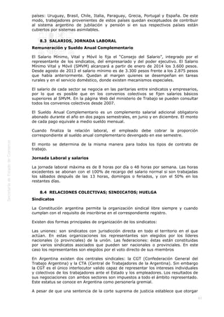 
83
países: Uruguay, Brasil, Chile, Italia, Paraguay, Grecia, Portugal y España. De este
modo, trabajadores provenientes de estos países quedan exceptuados de contribuir
al sistema argentino de jubilación y pensión si en sus respectivos países están
cubiertos por sistemas asimilables.
8.3  SALARIOS, JORNADA LABORAL
Remuneración y Sueldo Anual Complementario
El Salario Mínimo, Vital y Móvil lo fija el “Consejo del Salario”, integrado por el
representante de los sindicatos, del empresariado y del poder ejecutivo. El Salario
Mínimo Vital y Móvil (SMVM) alcanzará a partir de enero de 2014 los 3.600 pesos.
Desde agosto de 2013 el salario mínimo es de 3.300 pesos frente a los 2.875 pesos
que había anteriormente. Quedan al margen quienes se desempeñan en tareas
rurales y en el servicio doméstico, donde existen mecanismos especiales.
El salario de cada sector se negocia en las paritarias entre sindicatos y empresarios,
por lo que es posible que en los convenios colectivos se fijen salarios básicos
superiores al SMVM. En la página Web del ministerio de Trabajo se pueden consultar
todos los convenios colectivos desde 2007.
El Sueldo Anual Complementario es un complemento salarial adicional obligatorio
abonado durante el año en dos pagos semestrales, en junio y en diciembre. El monto
de cada pago equivale a medio sueldo mensual.
Cuando finaliza la relación laboral, el empleado debe cobrar la proporción
correspondiente al sueldo anual complementario devengado en ese semestre.
El monto se determina de la misma manera para todos los tipos de contrato de
trabajo.
Jornada Laboral y salarios
La jornada laboral máxima es de 8 horas por día o 48 horas por semana. Las horas
excedentes se abonan con el 100% de recargo del salario normal si son trabajadas
los sábados después de las 13 horas, domingos o feriados, y con el 50% en los
restantes días.
8.4  RELACIONES COLECTIVAS; SINDICATOS; HUELGA
Sindicatos
La Constitución argentina permite la organización sindical libre siempre y cuando
cumplan con el requisito de inscribirse en el correspondiente registro.
Existen dos formas principales de organización de los sindicatos:
Las uniones: son sindicatos con jurisdicción directa en todo el territorio en el que
actúan. En estas organizaciones los representantes son elegidos por los líderes
nacionales (o provinciales) de la unión. Las federaciones: éstas están constituidas
por varios sindicatos asociados que pueden ser nacionales o provinciales. En este
caso los representantes son elegidos por el voto directo de sus miembros
En Argentina existen dos centrales sindicales: la CGT (Confederación General del
Trabajo Argentina) y la CTA (Central de Trabajadores de la Argentina). Sin embargo
la CGT es el único interlocutor valido capaz de representar los intereses individuales
y colectivos de los trabajadores ante el Estado y los empleadores. Los resultados de
sus negociaciones con ambos sectores son impuestos a todo el ámbito representado.
Este estatus se conoce en Argentina como personería gremial.
A pesar de que una sentencia de la corte suprema de justicia establece que otorgar
 
