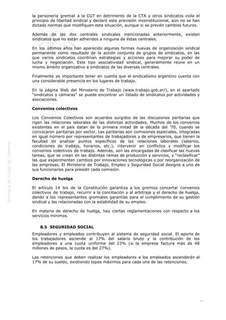  
84
la personería gremial a la CGT en detrimento de la CTA y otros sindicatos viola el
principio de libertad sindical y declaró esta previsión inconstitucional, aún no se han
dictado normas que modifiquen esta situación, aunque si se prevén cambios futuros.
Además de las dos centrales sindicales mencionadas anteriormente, existen
sindicatos que no están adheridos a ninguna de éstas centrales.
En los últimos años han aparecido algunas formas nuevas de organización sindical
permanente como resultado de la acción conjunta de grupos de sindicatos, en las
que varios sindicatos coordinan estrategias y acciones para mejorar su poder de
lucha y negociación. Este tipo asociatividad sindical, generalmente reúne en un
mismo ámbito organizativo a sindicatos de las diversas centrales.
Finalmente es importante tener en cuenta que el sindicalismo argentino cuenta con
una considerable presencia en los lugares de trabajo.
En la página Web del Ministerio de Trabajo (www.trabajo.gob.ar/), en el apartado
“sindicatos y cámaras” se puede encontrar un listado de sindicatos por actividades y
asociaciones.
Convenios colectivos
Los Convenios Colectivos son acuerdos surgidos de las discusiones paritarias que
rigen las relaciones laborales de las distintas actividades. Muchos de los convenios
existentes en el país datan de la primera mitad de la década del ’70, cuando se
convocaron paritarias por sector. Las paritarias son comisiones especiales, integradas
en igual número por representantes de trabajadores y de empresarios, que tienen la
facultad de analizar puntos específicos de las relaciones laborales (salarios,
condiciones de trabajo, horarios, etc.), intervenir en conflictos y modificar los
convenios colectivos de trabajo. Además, son las encargadas de clasificar las nuevas
tareas, que se crean en las distintas ramas de producción y servicios, y “reclasificar”
las que experimenten cambios por innovaciones tecnológicas o por reorganización de
las empresas. El Ministerio de Trabajo, Empleo y Seguridad Social designa a uno de
sus funcionarios para presidir cada comisión.
Derecho de huelga
El artículo 14 bis de la Constitución garantiza a los gremios concertar convenios
colectivos de trabajo, recurrir a la conciliación y al arbitraje y el derecho de huelga,
dando a los representantes gremiales garantías para el cumplimiento de su gestión
sindical y las relacionadas con la estabilidad de su empleo.
En materia de derecho de huelga, hay ciertas reglamentaciones con respecto a los
servicios mínimos.
8.5  SEGURIDAD SOCIAL
Empleadores y empleados contribuyen al sistema de seguridad social. El aporte de
los trabajadores asciende al 17% del salario bruto y la contribución de los
empleadores a una cuota uniforme del 23% (si la empresa factura más de 48
millones de pesos, la cuota es del 27%).
Las retenciones que deben realizar los empleadores a los empleados ascenderán al
17% de su sueldo, existiendo topes máximos para cada una de las retenciones.
 