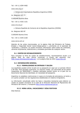  
86
Tel: +54 11 4394 4482
www.cera.org.ar
Cámara de Importadores República Argentina (CIRA)
Av. Belgrano 427 7°
C1092AAE Buenos Aires
Tel: +54 11 4342 1101
www.cira.org.ar
Cámara Española de Comercio de la República Argentina (CECRA)
Av. Belgrano 863 8º
C1092AAI Buenos Aires
Tel: +54 11 4345 2100
www.cecra.com.ar
Además de las antes mencionadas, en la página Web del Ministerio de Trabajo,
Empleo y Seguridad Social (www.trabajo.gob.ar ), pinchando en el apartado de
“sindicatos y cámaras” se puede encontrar información sobre todos los sindicatos,
cámaras empresarias, federaciones y entidades gremiales de cualquier sector.
9.1  COSTES DE ESTABLECIMIENTO
Para consultar la ficha de costes de establecimiento, recomendamos acudir a la
página Web de esta oficina comercial, a través del siguiente link:
http://www.oficinascomerciales.es/  o a la página Web de ICEX (www.icex.es).
9.2  INFORMACIÓN GENERAL
9.2.1  FORMALIDADES DE ENTRADA Y SALIDA
Los españoles pueden entrar al país con su pasaporte en vigor por un período inferior
a 90 días. Para periodos superiores, se requiere visado. Los nacionales de los países
integrantes de MERCOSUR y Estados Asociados podrán entrar en el país con su
Documento Nacional de Identidad, sin necesidad del pasaporte.
Argentina no establece restricciones ni cupos en el empleo de extranjeros, en tanto y
en cuanto cumplan con las regulaciones establecidas en materia inmigratoria.
La información actualizada sobre los tipos y requisitos necesarios para obtener un
visado se pueden encontrar en la web de la Dirección Nacional de Migraciones del
Ministerio del Interior y Transporte http://www.migraciones.gov.ar
9.2.2  HORA LOCAL, VACACIONES Y DÍAS FESTIVOS
Días festivos
 