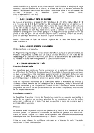  
88
vuelos domésticos y algunos a los países vecinos operan desde el aeroparque Jorge
Newbery, ubicado dentro de la ciudad, a orillas del río y a escasos minutos del
centro. Las ciudades del interior están poco conectadas entre sí por vía aérea y en
muchas ocasiones es necesario pasar por Buenos Aires.
(http://www.aa2000.com.ar/)
9.2.5  MONEDA Y TIPO DE CAMBIO
La moneda argentina es el peso ($). Hay billetes de $ 100, $ 50, $ 20, $ 10, $ 5 y $
2 y monedas de $ 2, $ 1, 50 centavos, 25 centavos, 10 centavos y 5 centavos. El
dólar estadounidense es la moneda internacional de mayor difusión, si bien el euro
se ha introducido con fuerza en el sistema. Ambos pueden cambiarse en bancos o
casas de cambio, si bien hay restricciones para la compra de dólares. Hay que
conservar el resguardo del cambio porque se lo requerirán si se quieren vender los
pesos al irse del país. En los hoteles (algunos sólo a clientes) también es posible,
pero con peor tipo de cambio. Se aceptan tarjetas de crédito.
Puede consultarse el tipo de cambio vigente en la web del Banco Nación
www.bna.com.ar
9.2.6  LENGUA OFICIAL Y RELIGIÓN
El idioma oficial es el español.
En Argentina ninguna religión reviste el carácter oficial, aunque la Iglesia Católica, de
tradición mayoritaria, cuenta con un status jurídico diferenciado del resto de los
credos según la Constitución Nacional, que ordena el sostenimiento del culto católico.
La libertad de culto está consagrada en la Constitución Nacional.
9.3  OTROS DATOS DE INTERÉS
Registro de matrícula
Los españoles que residen de forma permanente en el extranjero deben inscribirse
en el Registro de Matrícula de residentes del Consulado de la demarcación consular
en que se encuentren. Esta inscripción supone también la inscripción de los mayores
de edad en el CERA, que es el Censo Electoral de Residentes Ausentes, lo que les
permitirá participar en todas las elecciones que se celebran en España.
Para los españoles residentes en el extranjero, tanto el Ministerio de Trabajo y
Asuntos Sociales a través de sus Consejerías en el extranjero, como el Ministerio de
Asuntos Exteriores y de Cooperación a través de los Consulados, tienen distintos
programas de ayudas de las que le informarán en cuanto a requisitos y modalidades
en las respectivas oficinas.
Permiso de conducir
La República Argentina y Reino de España han suscrito un acuerdo que facilita el
canje de los registros de conducir vigentes de los ciudadanos de uno de ambos
países con residencia en el otro. Para que sea posible el canje es necesario que el
permiso esté en vigencia.
Prensa
En Buenos Aires se pueden adquirir los periódicos y revistas más relevantes de los
distintos países. Los periódicos nacionales de información general más leídos son:
Clarín, La Nación, Página 12 y Crítica de la Argentina. Los de información económica
más importante son: Ámbito Financiero y El Cronista Comercial.
Existe un gran número de periódicos regionales en el interior del país. Y también
numerosas revistas y semanarios.
 