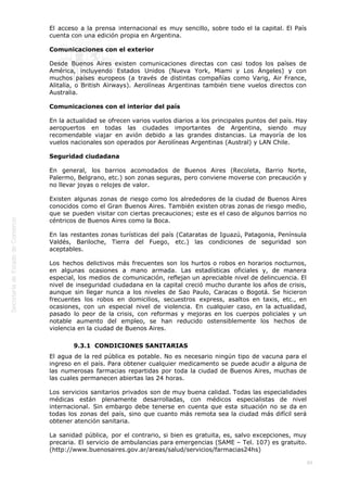  
89
El acceso a la prensa internacional es muy sencillo, sobre todo el la capital. El País
cuenta con una edición propia en Argentina.
Comunicaciones con el exterior
Desde Buenos Aires existen comunicaciones directas con casi todos los países de
América, incluyendo Estados Unidos (Nueva York, Miami y Los Ángeles) y con
muchos países europeos (a través de distintas compañías como Varig, Air France,
Alitalia, o British Airways). Aerolíneas Argentinas también tiene vuelos directos con
Australia.
Comunicaciones con el interior del país
En la actualidad se ofrecen varios vuelos diarios a los principales puntos del país. Hay
aeropuertos en todas las ciudades importantes de Argentina, siendo muy
recomendable viajar en avión debido a las grandes distancias. La mayoría de los
vuelos nacionales son operados por Aerolíneas Argentinas (Austral) y LAN Chile.
Seguridad ciudadana
En general, los barrios acomodados de Buenos Aires (Recoleta, Barrio Norte,
Palermo, Belgrano, etc.) son zonas seguras, pero conviene moverse con precaución y
no llevar joyas o relojes de valor.
Existen algunas zonas de riesgo como los alrededores de la ciudad de Buenos Aires
conocidos como el Gran Buenos Aires. También existen otras zonas de riesgo medio,
que se pueden visitar con ciertas precauciones; este es el caso de algunos barrios no
céntricos de Buenos Aires como la Boca.
En las restantes zonas turísticas del país (Cataratas de Iguazú, Patagonia, Península
Valdés, Bariloche, Tierra del Fuego, etc.) las condiciones de seguridad son
aceptables.
Los hechos delictivos más frecuentes son los hurtos o robos en horarios nocturnos,
en algunas ocasiones a mano armada. Las estadísticas oficiales y, de manera
especial, los medios de comunicación, reflejan un apreciable nivel de delincuencia. El
nivel de inseguridad ciudadana en la capital creció mucho durante los años de crisis,
aunque sin llegar nunca a los niveles de Sao Paulo, Caracas o Bogotá. Se hicieron
frecuentes los robos en domicilios, secuestros express, asaltos en taxis, etc., en
ocasiones, con un especial nivel de violencia. En cualquier caso, en la actualidad,
pasado lo peor de la crisis, con reformas y mejoras en los cuerpos policiales y un
notable aumento del empleo, se han reducido ostensiblemente los hechos de
violencia en la ciudad de Buenos Aires.
9.3.1  CONDICIONES SANITARIAS
El agua de la red pública es potable. No es necesario ningún tipo de vacuna para el
ingreso en el país. Para obtener cualquier medicamento se puede acudir a alguna de
las numerosas farmacias repartidas por toda la ciudad de Buenos Aires, muchas de
las cuales permanecen abiertas las 24 horas.
Los servicios sanitarios privados son de muy buena calidad. Todas las especialidades
médicas están plenamente desarrolladas, con médicos especialistas de nivel
internacional. Sin embargo debe tenerse en cuenta que esta situación no se da en
todas los zonas del país, sino que cuanto más remota sea la ciudad más difícil será
obtener atención sanitaria.
La sanidad pública, por el contrario, si bien es gratuita, es, salvo excepciones, muy
precaria. El servicio de ambulancias para emergencias (SAME – Tel. 107) es gratuito.
(http://www.buenosaires.gov.ar/areas/salud/servicios/farmacias24hs)
 