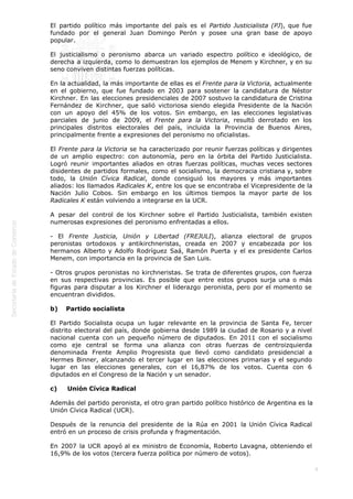  
9
El partido político más importante del país es el Partido Justicialista (PJ), que fue
fundado por el general Juan Domingo Perón y posee una gran base de apoyo
popular.
El justicialismo o peronismo abarca un variado espectro político e ideológico, de
derecha a izquierda, como lo demuestran los ejemplos de Menem y Kirchner, y en su
seno conviven distintas fuerzas políticas.
En la actualidad, la más importante de ellas es el Frente para la Victoria, actualmente
en el gobierno, que fue fundado en 2003 para sostener la candidatura de Néstor
Kirchner. En las elecciones presidenciales de 2007 sostuvo la candidatura de Cristina
Fernández de Kirchner, que salió victoriosa siendo elegida Presidente de la Nación
con un apoyo del 45% de los votos. Sin embargo, en las elecciones legislativas
parciales de junio de 2009, el Frente para la Victoria, resultó derrotado en los
principales distritos electorales del país, incluida la Provincia de Buenos Aires,
principalmente frente a expresiones del peronismo no oficialistas.
El Frente para la Victoria se ha caracterizado por reunir fuerzas políticas y dirigentes
de un amplio espectro: con autonomía, pero en la órbita del Partido Justicialista.
Logró reunir importantes aliados en otras fuerzas políticas, muchas veces sectores
disidentes de partidos formales, como el socialismo, la democracia cristiana y, sobre
todo, la Unión Cívica Radical, donde consiguió los mayores y más importantes
aliados: los llamados Radicales K, entre los que se encontraba el Vicepresidente de la
Nación Julio Cobos. Sin embargo en los últimos tiempos la mayor parte de los
Radicales K están volviendo a integrarse en la UCR.
A pesar del control de los Kirchner sobre el Partido Justicialista, también existen
numerosas expresiones del peronismo enfrentadas a ellos.
- El Frente Justicia, Unión y Libertad (FREJULI), alianza electoral de grupos
peronistas ortodoxos y antikirchneristas, creada en 2007 y encabezada por los
hermanos Alberto y Adolfo Rodríguez Saá, Ramón Puerta y el ex presidente Carlos
Menem, con importancia en la provincia de San Luis.
- Otros grupos peronistas no kirchneristas. Se trata de diferentes grupos, con fuerza
en sus respectivas provincias. Es posible que entre estos grupos surja una o más
figuras para disputar a los Kirchner el liderazgo peronista, pero por el momento se
encuentran divididos.
b)    Partido socialista
El Partido Socialista ocupa un lugar relevante en la provincia de Santa Fe, tercer
distrito electoral del país, donde gobierna desde 1989 la ciudad de Rosario y a nivel
nacional cuenta con un pequeño número de diputados. En 2011 con el socialismo
como eje central se forma una alianza con otras fuerzas de centroizquierda
denominada Frente Amplio Progresista que llevó como candidato presidencial a
Hermes Binner, alcanzando el tercer lugar en las elecciones primarias y el segundo
lugar en las elecciones generales, con el 16,87% de los votos. Cuenta con 6
diputados en el Congreso de la Nación y un senador. 
c)     Unión Cívica Radical
Además del partido peronista, el otro gran partido político histórico de Argentina es la
Unión Cívica Radical (UCR).
Después de la renuncia del presidente de la Rúa en 2001 la Unión Cívica Radical
entró en un proceso de crisis profunda y fragmentación.
En 2007 la UCR apoyó al ex ministro de Economía, Roberto Lavagna, obteniendo el
16,9% de los votos (tercera fuerza política por número de votos).
 