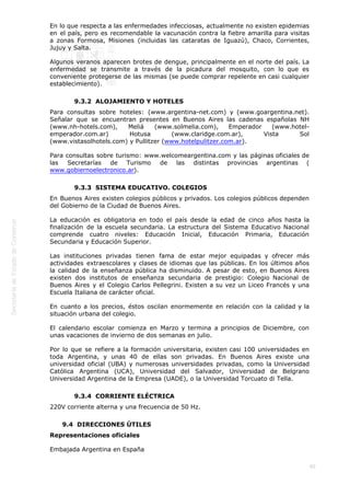  
90
En lo que respecta a las enfermedades infecciosas, actualmente no existen epidemias
en el país, pero es recomendable la vacunación contra la fiebre amarilla para visitas
a zonas Formosa, Misiones (incluidas las cataratas de Iguazú), Chaco, Corrientes,
Jujuy y Salta.
Algunos veranos aparecen brotes de dengue, principalmente en el norte del país. La
enfermedad se transmite a través de la picadura del mosquito, con lo que es
conveniente protegerse de las mismas (se puede comprar repelente en casi cualquier
establecimiento).
9.3.2  ALOJAMIENTO Y HOTELES
Para consultas sobre hoteles: (www.argentina-net.com) y (www.goargentina.net).
Señalar que se encuentran presentes en Buenos Aires las cadenas españolas NH
(www.nh-hotels.com), Meliá (www.solmelia.com), Emperador (www.hotel-
emperador.com.ar) Hotusa (www.claridge.com.ar), Vista Sol
(www.vistasolhotels.com) y Pullitzer (www.hotelpulitzer.com.ar).
Para consultas sobre turismo: www.welcomeargentina.com y las páginas oficiales de
las Secretarías de Turismo de las distintas provincias argentinas (
www.gobiernoelectronico.ar).
9.3.3  SISTEMA EDUCATIVO. COLEGIOS
En Buenos Aires existen colegios públicos y privados. Los colegios públicos dependen
del Gobierno de la Ciudad de Buenos Aires.
La educación es obligatoria en todo el país desde la edad de cinco años hasta la
finalización de la escuela secundaria. La estructura del Sistema Educativo Nacional
comprende cuatro niveles: Educación Inicial, Educación Primaria, Educación
Secundaria y Educación Superior.
Las instituciones privadas tienen fama de estar mejor equipadas y ofrecer más
actividades extraescolares y clases de idiomas que las públicas. En los últimos años
la calidad de la enseñanza pública ha disminuido. A pesar de esto, en Buenos Aires
existen dos institutos de enseñanza secundaria de prestigio: Colegio Nacional de
Buenos Aires y el Colegio Carlos Pellegrini. Existen a su vez un Liceo Francés y una
Escuela Italiana de carácter oficial.
En cuanto a los precios, éstos oscilan enormemente en relación con la calidad y la
situación urbana del colegio.
El calendario escolar comienza en Marzo y termina a principios de Diciembre, con
unas vacaciones de invierno de dos semanas en julio.
Por lo que se refiere a la formación universitaria, existen casi 100 universidades en
toda Argentina, y unas 40 de ellas son privadas. En Buenos Aires existe una
universidad oficial (UBA) y numerosas universidades privadas, como la Universidad
Católica Argentina (UCA), Universidad del Salvador, Universidad de Belgrano
Universidad Argentina de la Empresa (UADE), o la Universidad Torcuato di Tella.
9.3.4  CORRIENTE ELÉCTRICA
220V corriente alterna y una frecuencia de 50 Hz.
9.4  DIRECCIONES ÚTILES
Representaciones oficiales
Embajada Argentina en España
 