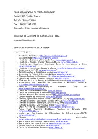 
94
 
CONSULADO GENERAL DE ESPAÑA EN ROSARIO
Santa Fe 768 (2000) – Rosario
Tel: +54 (341) 447-0100
Fax: +54 (341) 447-0200
Correo electrónico: cog.rosario@maec.es
 
GOBIERNO DE LA CIUDAD DE BUENOS AIRES - GCBA
www.buenosaires.gov.ar
 
SECRETARIA DE TURISMO DE LA NACIÓN
www.turismo.gov.ar
Presidencia del Gobierno http://www.presidencia.gov.ar/
Guía del Estado http://www.argentina.gob.ar/
Ministerio de Economía y Finanzas Públicas www.mecon.gov.ar/
Ministerio de Trabajo, Empleo y Seguridad Social www.trabajo.gob.ar/
Ministerio de Relaciones Exteriores, Comercio Internacional y Culto
www.mrecic.gov.ar/
Ministerio de Agricultura, Ganaderia y Pesca www.alimentosargentinos.gov.ar/
Subsecretaría de PyME www.sepyme.gov.ar/
Banco Central de la República Argentina www.bcra.gov.ar
Administración Federal de Ingresos Públicos www.afip.gov.ar/
Dirección Nacional de Migraciones http://www.migraciones.gov.ar/
Instituto Nacional de Propiedad Industrial www.inpi.gov.ar/
SENASA - Servicio de Sanidad y Calidad Agroalimentaria www.senasa.gov.ar/
Subsecretaría de Desarrollo de Inversiones y Promoción Comercial
http://www.inversiones.gov.ar/es/
Export.Ar www.export-ar.org.ar/ Argentina Trade Net
www.argentinatradenet.gov.ar/
Centro de Economía Internacional www.cei.gov.ar/
Centro de Estudios para la Producción www.cep.gov.ar/
Comisión Nacional de Comercio Exterior http://www.mecon.gov.ar/cnce
Consejo Federal de Inversiones www.cfired.org.ar/
Instituto Argentino de Normalización y Certificación (IRAM) www.iram.org.ar/
Instituto Nacional de Estadística y Censos (INDEC) www.indec.gov.ar/
Instituto Nacional de Tecnología Agropecuaria (INTA) www.inta.gob.ar
Instituto Nacional de Vitivinicultura (INV) www.inv.gov.ar
Oficina Nacional de Contrataciones www.argentinacompra.gov.ar/
Punto Focal Argentina Obstáculos Técnicos al Comercio OMC
www.puntofocal.gov.ar/
Unidad de Coordinación de Fidecomisos de Infraestructura-UCOFIN
www.ucofin.gov.ar/
Cámaras empresarias
www.trabajo.gob.ar/sindicatosycam/camarasEmpresarias.asp
Asociación de importadores y exportadores www.aiera.org
Asociación de bancos de Argentina www.aba-argentina.com/
Cámara Argentina de Comercio www.cac.com.ar/
Centro de despachantes de aduana www.cda.org.ar
 