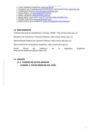  
95
Unión Industrial Argentina www.uia.org.ar
Fundación de Investigaciones Económicas Latinoamericanas www.fiel.org
Certámenes feriales www.feriasycongresos.com
Diario Página 12 www.pagina12.com.ar
Diario La Nación www.lanacion.com.ar
Diario Clarín www.clarin.com El Cronista www.cronista.com
Ámbito Financiero www.ambitoweb.com
Diario Crítica de la Argentina www.criticadigital.com/impresa/
10  BIBLIOGRAFÍA
Instituto Nacional de Estadísticas y Censos, INDEC: http://www.indec.gov.ar
Ministerio de Economía y Finanzas Públicas: http://www.mecon.gov.ar/
Administración Federal de Ingresos Públicos: http://www.afip.gov.ar/
Banco Central de la República Argentina: http://www.bcra.gov.ar
Portal Oficial del Gobierno de la República Argentina
http://www.argentina.gob.ar/index.php
11  ANEXOS
11.1  CUADRO DE DATOS BÁSICOS
CUADRO 1: DATOS BÁSICOS DEL PAÍS
 