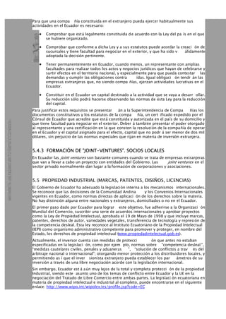 Para que una compa ñía constituida en el extranjero pueda ejercer habitualmente sus
actividades en el Ecuador es necesario:
Comprobar que está legalmente constituida d e acuerdo con la Ley del pa ís en el que•
se hubiere organizado.
Comprobar que conforme a dicha Ley y a sus estatutos puede acordar la creaci ón de•
sucursales y tiene facultad para negociar en el exterior, y que ha sido v álidamente
adoptada la decisión pertinente.
Tener permanentemente en Ecuador, cuando menos, un representante con amplias•
facultades para realizar todos los actos y negocios jurídicos que hayan de celebrarse y
surtir efectos en el territorio nacional, y especialmente para que pueda contestar las
demandas y cumplir las obligaciones contra ídas. Igual obligaci ón tendr án las
empresas extranjeras que, no siendo compa ñías, ejerzan actividades lucrativas en el
Ecuador.
Constituir en el Ecuador un capital destinado a la actividad que se vaya a desarr ollar.•
Su reducción sólo podrá hacerse observando las normas de ésta Ley para la reducción
del capital.
Para justificar estos requisitos se presentar án a la Superintendencia de Compa ñías los
documentos constitutivos y los estatutos de la compa ñía, un cert ificado expedido por el
Cónsul de Ecuador que acredite que está constituida y autorizada en el país de su domicilio y
que tiene facultad para negociar en el exterior. Deber á también presentar el poder otorgado
al representante y una certificación en la que consten la resolución de la compañía de operar
en el Ecuador y el capital asignado para el efecto, capital que no podr á ser menor de dos mil
dólares, sin perjuicio de las normas especiales que rijan en materia de inversión extranjera.
5.4.3 FORMACIÓN DE "JOINT-VENTURES". SOCIOS LOCALES
En Ecuador las joint ventures son bastante comunes cuando se trata de empresas extranjeras
que van a llevar a cabo un proyecto con entidades del Gobierno. Las joint ventures en el
sector privado normalmente dan lugar a la formación de corporaciones y asociaciones.
5.5 PROPIEDAD INDUSTRIAL (MARCAS, PATENTES, DISEÑOS, LICENCIAS)
El Gobierno de Ecuador ha adecuado la legislación interna a los mecanismos internacionales.
Se reconoce que las decisiones de la Comunidad Andina y los Convenios Internacionales
vigentes en Ecuador, como normas directas de aplicaci ón de los derechos sobre la materia.
No hay distinción alguna entre nacionales y extranjeros, domiciliados o no en el Ecuador.
El primer paso dado por Ecuador para lograr este objetivo, fue adherirse a la Organizaci ón
Mundial del Comercio, suscribir una serie de acuerdos internacionales y aprobar proyectos
como la Ley de Propiedad Intelectual, aprobada el 19 de Mayo de 1998 y que incluye marcas,
patentes, derechos de autor, variedades vegetales, transferencia de tecnología y represión de
la competencia desleal. Esta ley reconoce al Instituto Ecuatoriano de la Propiedad Intelectual
(IEPI) como organismo administrativo competente para promover y proteger, en nombre del
Estado, los derechos de propiedad intelectual (www.propiedadintelectual.gob.ec).
Actualmente, el inversor cuenta con medidas de protecci ón que antes no estaban
especificadas en la legislaci ón, como por ejem plo, normas sobre “competencia desleal ”,
“medidas cautelares civiles, penales y aduaneras ”, “solución de conflictos a trav és del
arbitraje nacional o internacional”; otorgando menor protección a los distribuidores locales, y
permitiendo as í que el inver sionista extranjero pueda establecer los par ámetros de su
inversión a través de una libre negociación acorde con la legislación internacional.
Sin embargo, Ecuador est á aún muy lejos de la total y completa protecci ón de la propiedad
Industrial, siendo este asunto uno de los temas de conflicto entre Ecuador y la UE en la
negociación del Tratado de Libre Comercio entre ambas partes. La legislaci ón ecuatoriana en
materia de propiedad intelectual e industrial al completo, puede encontrarse en el siguiente
enlace: http://www.wipo.int/wipolex/es/profile.jsp?code=EC
 