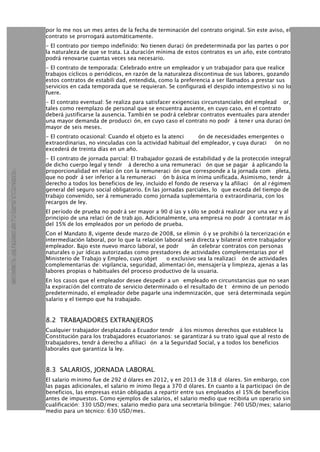 por lo me nos un mes antes de la fecha de terminación del contrato original. Sin este aviso, el
contrato se prorrogará automáticamente.
- El contrato por tiempo indefinido: No tienen duraci ón predeterminada por las partes o por
la naturaleza de que se trata. La duración mínima de estos contratos es un año, este contrato
podrá renovarse cuantas veces sea necesario.
- El contrato de temporada: Celebrado entre un empleador y un trabajador para que realice
trabajos cíclicos o periódicos, en razón de la naturaleza discontinua de sus labores, gozando
estos contratos de estabili dad, entendida, como la preferencia a ser llamados a prestar sus
servicios en cada temporada que se requieran. Se configurará el despido intempestivo si no lo
fuere.
- El contrato eventual: Se realiza para satisfacer exigencias circunstanciales del emplead or,
tales como reemplazo de personal que se encuentra ausente, en cuyo caso, en el contrato
deberá justificarse la ausencia. Tambi én se podrá celebrar contratos eventuales para atender
una mayor demanda de producci ón, en cuyo caso el contrato no podr á tener una duraci ón
mayor de seis meses.
- El contrato ocasional: Cuando el objeto es la atenci ón de necesidades emergentes o
extraordinarias, no vinculadas con la actividad habitual del empleador, y cuya duraci ón no
excederá de treinta días en un año.
- El contrato de jornada parcial: El trabajador gozará de estabilidad y de la protección integral
de dicho cuerpo legal y tendr á derecho a una remuneraci ón que se pagar á aplicando la
proporcionalidad en relaci ón con la remuneraci ón que corresponde a la jornada com pleta,
que no podr á ser inferior a la remuneraci ón b ásica m ínima unificada. Asimismo, tendr á
derecho a todos los beneficios de ley, incluido el fondo de reserva y la afiliaci ón al r égimen
general del seguro social obligatorio. En las jornadas parciales, lo que exceda del tiempo de
trabajo convenido, ser á remunerado como jornada suplementaria o extraordinaria, con los
recargos de ley.
El período de prueba no podr á ser mayor a 90 d ías y sólo se podrá realizar por una vez y al
principio de una relaci ón de trab ajo. Adicionalmente, una empresa no podr á contratar m ás
del 15% de los empleados por un período de prueba.
Con el Mandato 8, vigente desde marzo de 2008, se elimin ó y se prohibi ó la tercerización e
intermediación laboral, por lo que la relación laboral será directa y bilateral entre trabajador y
empleador. Bajo este nuevo marco laboral, se podr án celebrar contratos con personas
naturales o jur ídicas autorizadas como prestadores de actividades complementarias por el
Ministerio de Trabajo y Empleo, cuyo objet o exclusivo sea la realizaci ón de actividades
complementarias de: vigilancia, seguridad, alimentaci ón, mensajería y limpieza, ajenas a las
labores propias o habituales del proceso productivo de la usuaria.
En los casos que el empleador desee despedir a un empleado en circunstancias que no sean
la expiración del contrato de servicio determinado o el resultado de t érmino de un periodo
predeterminado, el empleador debe pagarle una indemnización, que será determinada según
salario y el tiempo que ha trabajado.
8.2 TRABAJADORES EXTRANJEROS
Cualquier trabajador desplazado a Ecuador tendr á los mismos derechos que establece la
Constitución para los trabajadores ecuatorianos: se garantizará su trato igual que al resto de
trabajadores, tendr á derecho a afiliaci ón a la Seguridad Social, y a todos los beneficios
laborales que garantiza la ley.
8.3 SALARIOS, JORNADA LABORAL
El salario mínimo fue de 292 d ólares en 2012, y en 2013 de 318 d ólares. Sin embargo, con
las pagas adicionales, el salario m ínimo llega a 370 d ólares. En cuanto a la participaci ón de
beneficios, las empresas están obligadas a repartir entre sus empleados el 15% de beneficios
antes de impuestos. Como ejemplos de salarios, el salario medio que recibiría un operario sin
cualificación: 330 USD/mes; salario medio para una secretaría bilingüe: 740 USD/mes; salario
medio para un técnico: 630 USD/mes.
 