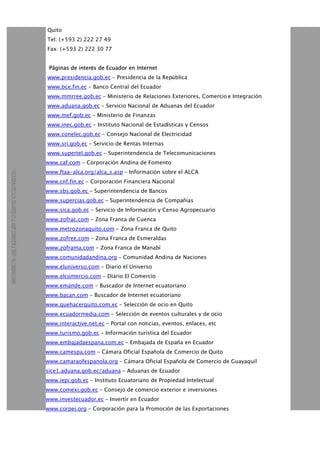 Quito
Tel: (+593 2) 222 27 49
Fax: (+593 2) 222 30 77
Páginas de interés de Ecuador en Internet
www.presidencia.gob.ec - Presidencia de la República
www.bce.fin.ec - Banco Central del Ecuador
www.mmrree.gob.ec - Ministerio de Relaciones Exteriores, Comercio e Integración
www.aduana.gob.ec - Servicio Nacional de Aduanas del Ecuador
www.mef.gob.ec - Ministerio de Finanzas
www.inec.gob.ec - Instituto Nacional de Estadísticas y Censos
www.conelec.gob.ec - Consejo Nacional de Electricidad
www.sri.gob.ec - Servicio de Rentas Internas
www.supertel.gob.ec - Superintendencia de Telecomunicaciones
www.caf.com - Corporación Andina de Fomento
www.ftaa-alca.org/alca_s.asp - Información sobre el ALCA
www.cnf.fin.ec - Corporación Financiera Nacional
www.sbs.gob.ec - Superintendencia de Bancos
www.supercias.gob.ec - Superintendencia de Compañías
www.sica.gob.ec - Servicio de Información y Censo Agropecuario
www.zofrac.com - Zona Franca de Cuenca
www.metrozonaquito.com - Zona Franca de Quito
www.zofree.com - Zona Franca de Esmeraldas
www.zoframa.com - Zona Franca de Manabí
www.comunidadandina.org - Comunidad Andina de Naciones
www.eluniverso.com - Diario el Universo
www.elcomercio.com - Diario El Comercio
www.emande.com - Buscador de Internet ecuatoriano
www.bacan.com - Buscador de Internet ecuatoriano
www.quehacerquito.com.ec - Selección de ocio en Quito
www.ecuadormedia.com - Selección de eventos culturales y de ocio
www.interactive.net.ec - Portal con noticias, eventos, enlaces, etc
www.turismo.gob.ec - Información turística del Ecuador
www.embajadaespana.com.ec - Embajada de España en Ecuador
www.camespa.com - Cámara Oficial Española de Comercio de Quito
www.camaraofespanola.org - Cámara Oficial Española de Comercio de Guayaquil
sice1.aduana.gob.ec/aduana - Aduanas de Ecuador
www.iepi.gob.ec - Instituto Ecuatoriano de Propiedad Intelectual
www.comexi.gob.ec - Consejo de comercio exterior e inversiones
www.investecuador.ec - Invertir en Ecuador
www.corpei.org - Corporación para la Promoción de las Exportaciones
 