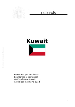  




                               GUÍA PAÍS




               Kuwait




    Elaborado por la Oficina
    Económica y Comercial
    de España en Kuwait
    Actualizado a mayo 2012




                                           1
 
